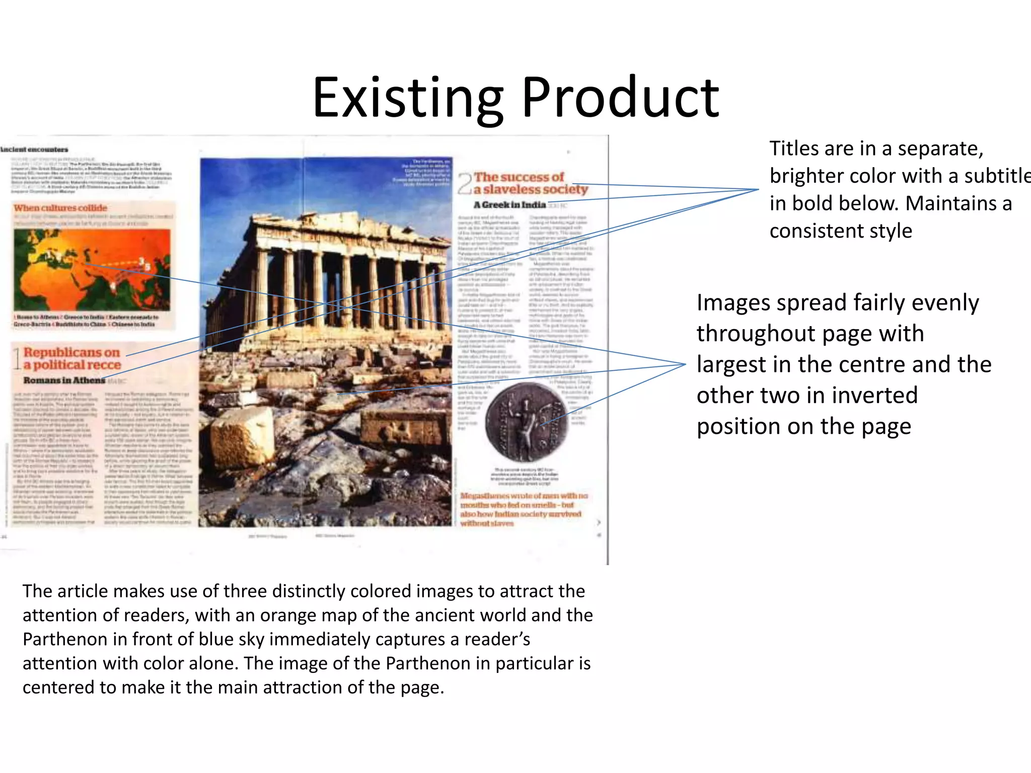 Existing Product
The article makes use of three distinctly colored images to attract the
attention of readers, with an orange map of the ancient world and the
Parthenon in front of blue sky immediately captures a reader’s
attention with color alone. The image of the Parthenon in particular is
centered to make it the main attraction of the page.
Titles are in a separate,
brighter color with a subtitle
in bold below. Maintains a
consistent style
Images spread fairly evenly
throughout page with
largest in the centre and the
other two in inverted
position on the page
 