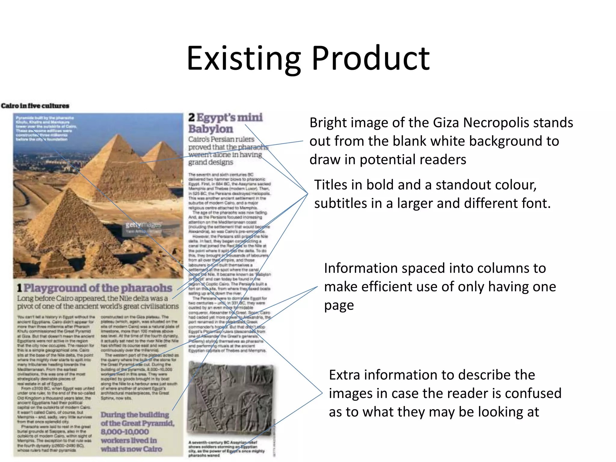 Existing Product
Bright image of the Giza Necropolis stands
out from the blank white background to
draw in potential readers
Titles in bold and a standout colour,
subtitles in a larger and different font.
Information spaced into columns to
make efficient use of only having one
page
Extra information to describe the
images in case the reader is confused
as to what they may be looking at
 