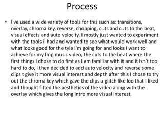 Process
• I've used a wide variety of tools for this such as: transitions,
overlay, chroma key, reverse, chopping, cuts and cuts to the beat,
visual effects and auto velocity. I mostly just wanted to experiment
with the tools ii had and wanted to see what would work well and
what looks good for the tyle I'm going for and looks I want to
achieve for my fmp music video, the cuts to the beat where the
first things I chose to do first as I am familiar with it and it isn’t too
hard to do, I then decided to add auto velocity and reverse some
clips t give it more visual interest and depth after this I chose to try
out the chroma key which gave the clips a glitch like loo that I liked
and thought fitted the aesthetics of the video along with the
overlay which gives the long intro more visual interest.
 