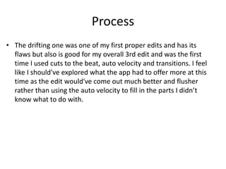 Process
• The drifting one was one of my first proper edits and has its
flaws but also is good for my overall 3rd edit and was the first
time I used cuts to the beat, auto velocity and transitions. I feel
like I should've explored what the app had to offer more at this
time as the edit would've come out much better and flusher
rather than using the auto velocity to fill in the parts I didn’t
know what to do with.
 