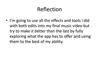 Reflection
• I'm going to use all the effects and tools I did
with both edits into my final music video but
try to make it better than the last by fully
exploring what the app has to offer and using
them to the best of my ability.
 