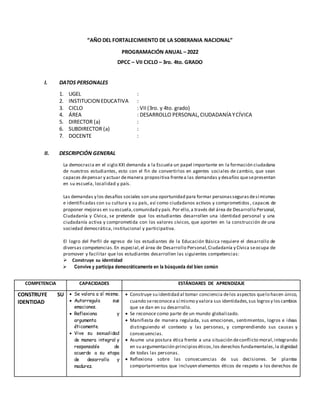 “AÑO DEL FORTALECIMIENTO DE LA SOBERANIA NACIONAL”
PROGRAMACIÓN ANUAL – 2022
DPCC – VII CICLO – 3ro. 4to. GRADO
I. DATOS PERSONALES
1. UGEL :
2. INSTITUCION EDUCATIVA :
3. CICLO : VII(3ro. y 4to. grado)
4. ÁREA : DESARROLLO PERSONAL,CIUDADANÍA YCÍVICA
5. DIRECTOR (a) :
6. SUBDIRECTOR (a) :
7. DOCENTE :
II. DESCRIPCIÓN GENERAL
La democracia en el siglo XXI demanda a la Escuela un papel importante en la formación ciudadana
de nuestros estudiantes, esto con el fin de convertirlos en agentes sociales de cambio, que sean
capaces depensar y actuar demanera propositiva frentea las demandas y desafíos quesepresentan
en su escuela, localidad y país.
Las demandas y los desafíos sociales son una oportunidad para formar personassegurasdesí mismas
e identificadas con su cultura y su país, así como ciudadanos activos y comprometidos , capaces de
proponer mejoras en su escuela,comunidad y país.Por ello,a través del área de Desarrollo Personal,
Ciudadanía y Cívica, se pretende que los estudiantes desarrollen una identidad personal y una
ciudadanía activa y comprometida con los valores cívicos, que aporten en la construcción de una
sociedad democrática, institucional y participativa.
El logro del Perfil de egreso de los estudiantes de la Educación Básica requiere el desarrollo de
diversas competencias.En especial,el área de Desarrollo Personal,Ciudadanía y Cívica seocupa de
promover y facilitar que los estudiantes desarrollen las siguientes competencias:
Construye su identidad
 Convive y participa democráticamente en la búsqueda del bien común
COMPETENCIA CAPACIDADES ESTÁNDARES DE APRENDIZAJE
CONSTRUYE SU
IDENTIDAD
 Se valora a sí mismo.
 Autorregula sus
emociones.
 Reflexiona y
argumenta
éticamente.
 Vive su sexualidad
de manera integral y
responsable de
acuerdo a su etapa
de desarrollo y
madurez.
 Construye su identidad al tomar conciencia delos aspectos quelo hacen único,
cuando sereconocea sí mismo y valora sus identidades,sus logrosy loscambios
que se dan en su desarrollo.
 Se reconoce como parte de un mundo globalizado.
 Manifiesta de manera regulada, sus emociones, sentimientos, logros e ideas
distinguiendo el contexto y las personas, y comprendiendo sus causas y
consecuencias.
 Asume una postura ética frente a una situación deconflicto moral,integrando
en su argumentación principioséticos,los derechos fundamentales,la dignidad
de todas las personas.
 Reflexiona sobre las consecuencias de sus decisiones. Se plantea
comportamientos que incluyen elementos éticos de respeto a los derechos de
 