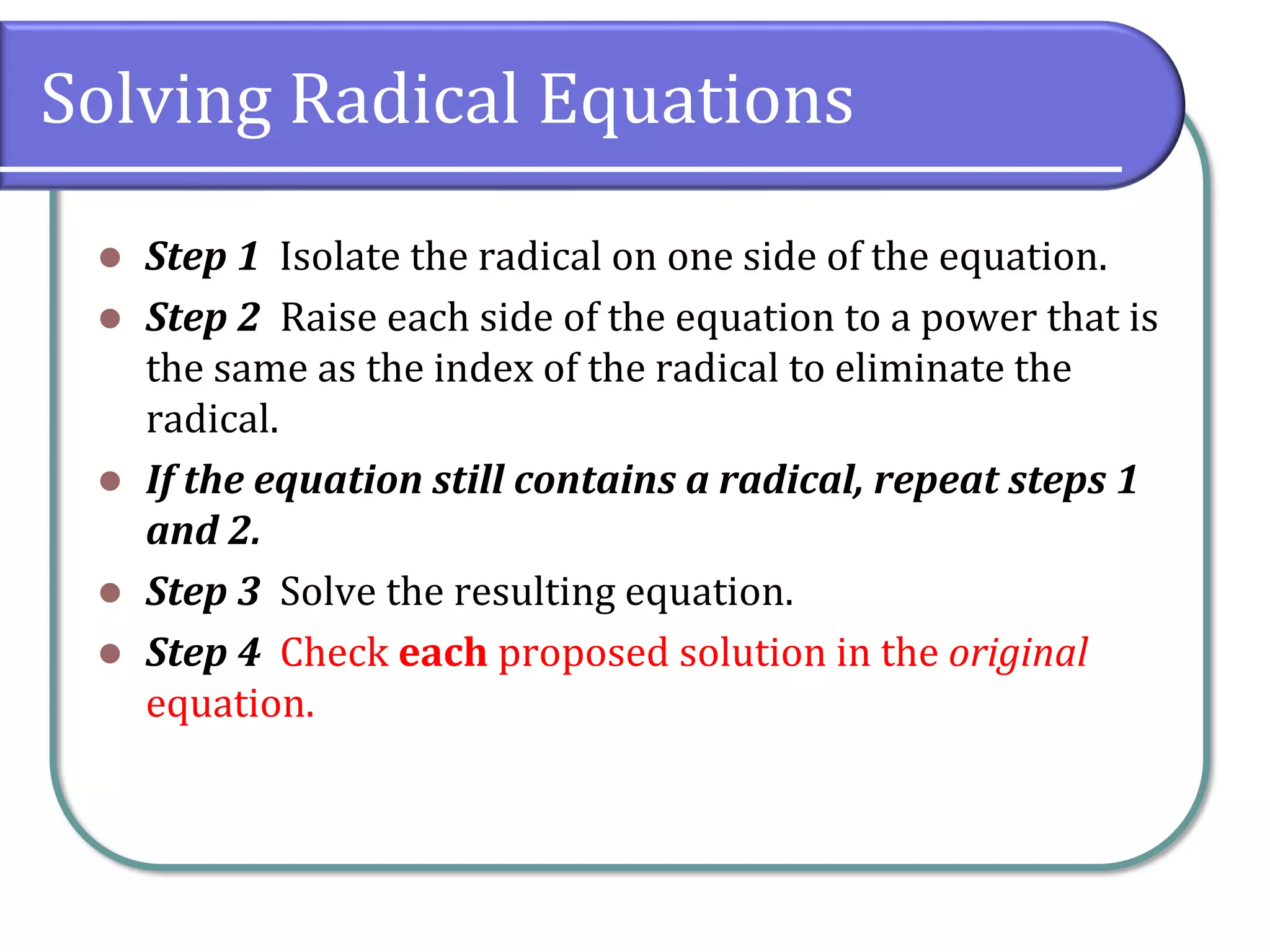 Solving Radical Equations
⚫ Step 1 Isolate the radical on one side of the equation.
⚫ Step 2 Raise each side of the equation to a power that is
the same as the index of the radical to eliminate the
radical.
⚫ If the equation still contains a radical, repeat steps 1
and 2.
⚫ Step 3 Solve the resulting equation.
⚫ Step 4 Check each proposed solution in the original
equation.
 