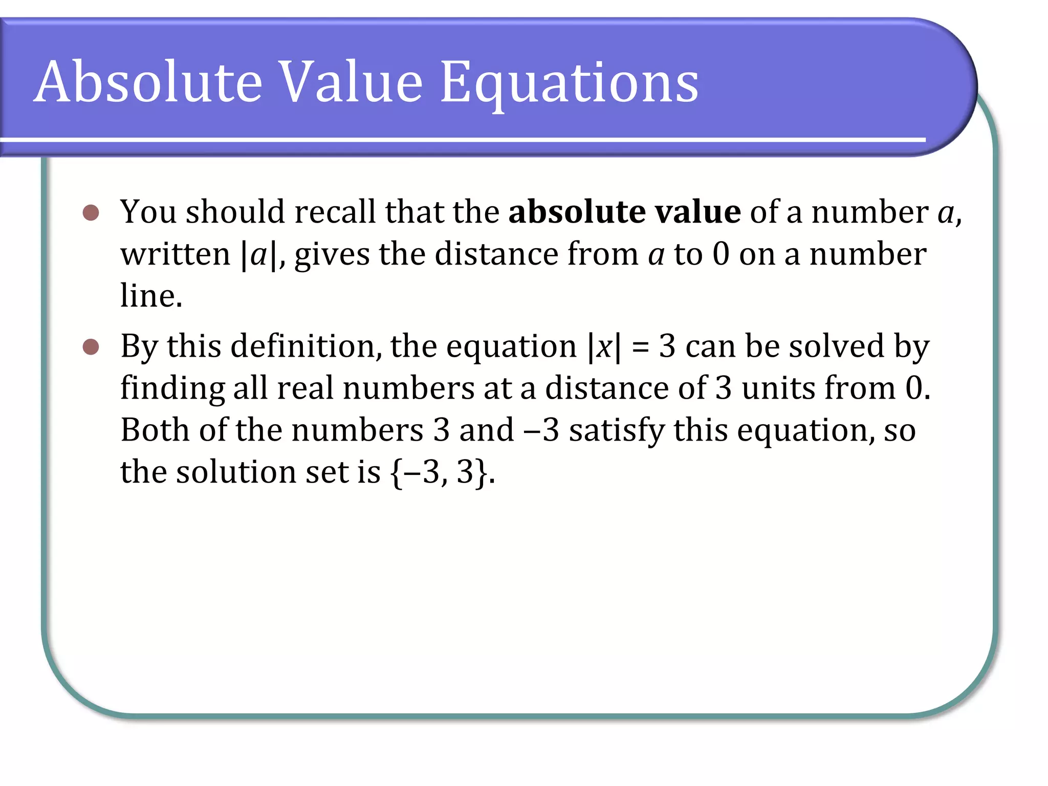 Absolute Value Equations
⚫ You should recall that the absolute value of a number a,
written |a|, gives the distance from a to 0 on a number
line.
⚫ By this definition, the equation |x| = 3 can be solved by
finding all real numbers at a distance of 3 units from 0.
Both of the numbers 3 and ‒3 satisfy this equation, so
the solution set is {‒3, 3}.
 