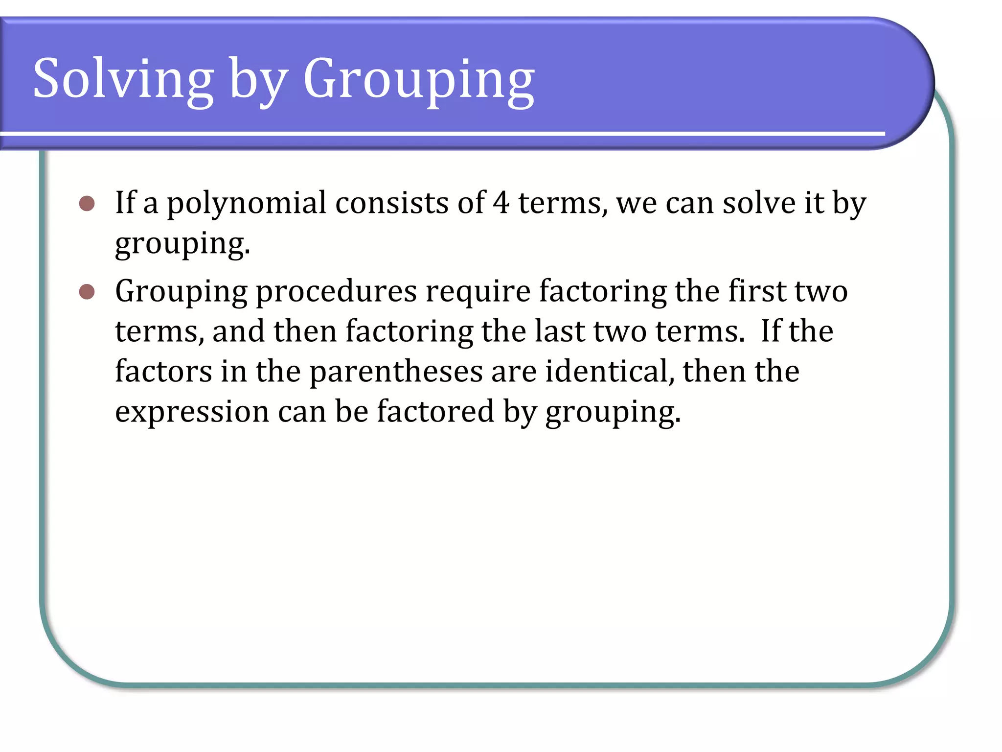 Solving by Grouping
⚫ If a polynomial consists of 4 terms, we can solve it by
grouping.
⚫ Grouping procedures require factoring the first two
terms, and then factoring the last two terms. If the
factors in the parentheses are identical, then the
expression can be factored by grouping.
 