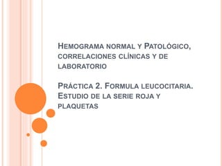 HEMOGRAMA NORMAL Y PATOLÓGICO,
CORRELACIONES CLÍNICAS Y DE
LABORATORIO
PRÁCTICA 2. FORMULA LEUCOCITARIA.
ESTUDIO DE LA SERIE ROJA Y
PLAQUETAS
 