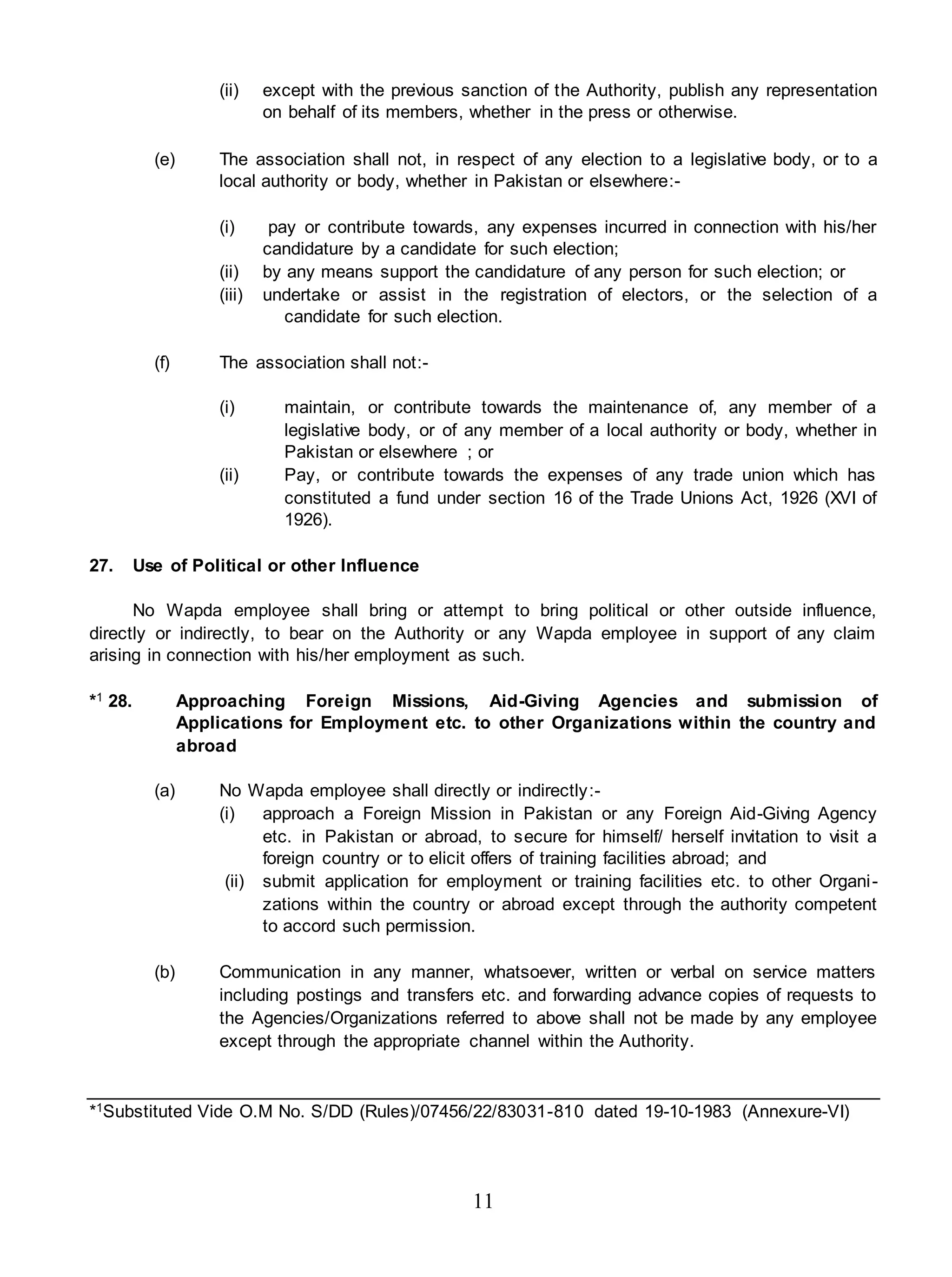 11
(ii) except with the previous sanction of the Authority, publish any representation
on behalf of its members, whether in the press or otherwise.
(e) The association shall not, in respect of any election to a legislative body, or to a
local authority or body, whether in Pakistan or elsewhere:-
(i) pay or contribute towards, any expenses incurred in connection with his/her
candidature by a candidate for such election;
(ii) by any means support the candidature of any person for such election; or
(iii) undertake or assist in the registration of electors, or the selection of a
candidate for such election.
(f) The association shall not:-
(i) maintain, or contribute towards the maintenance of, any member of a
legislative body, or of any member of a local authority or body, whether in
Pakistan or elsewhere ; or
(ii) Pay, or contribute towards the expenses of any trade union which has
constituted a fund under section 16 of the Trade Unions Act, 1926 (XVI of
1926).
27. Use of Political or other Influence
No Wapda employee shall bring or attempt to bring political or other outside influence,
directly or indirectly, to bear on the Authority or any Wapda employee in support of any claim
arising in connection with his/her employment as such.
*1 28. Approaching Foreign Missions, Aid-Giving Agencies and submission of
Applications for Employment etc. to other Organizations within the country and
abroad
(a) No Wapda employee shall directly or indirectly:-
(i) approach a Foreign Mission in Pakistan or any Foreign Aid-Giving Agency
etc. in Pakistan or abroad, to secure for himself/ herself invitation to visit a
foreign country or to elicit offers of training facilities abroad; and
(ii) submit application for employment or training facilities etc. to other Organi-
zations within the country or abroad except through the authority competent
to accord such permission.
(b) Communication in any manner, whatsoever, written or verbal on service matters
including postings and transfers etc. and forwarding advance copies of requests to
the Agencies/Organizations referred to above shall not be made by any employee
except through the appropriate channel within the Authority.
*1Substituted Vide O.M No. S/DD (Rules)/07456/22/83031-810 dated 19-10-1983 (Annexure-VI)
 