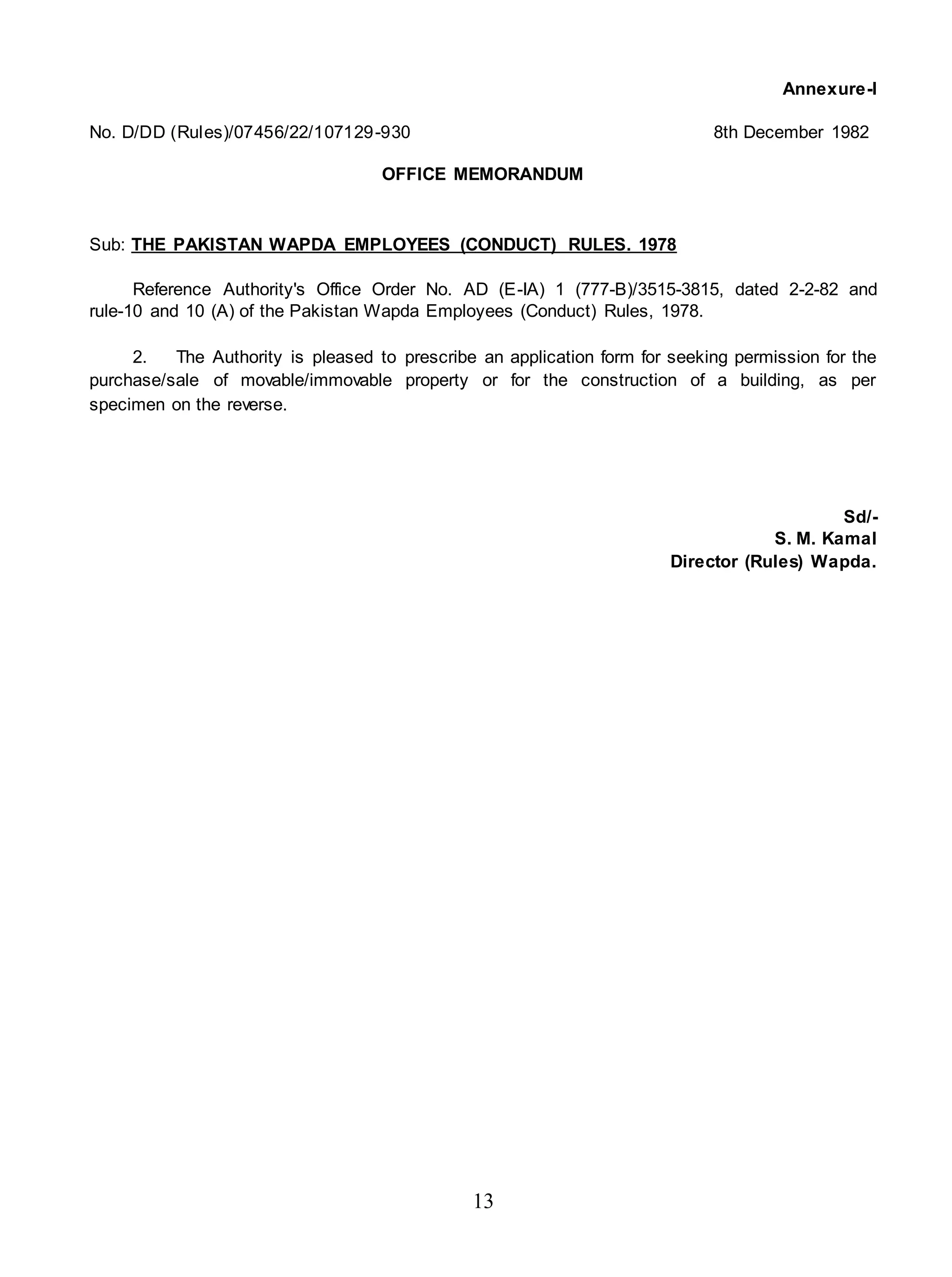 13
Annexure-I
No. D/DD (Rules)/07456/22/107129-930 8th December 1982
OFFICE MEMORANDUM
Sub: THE PAKISTAN WAPDA EMPLOYEES (CONDUCT) RULES. 1978
Reference Authority's Office Order No. AD (E-IA) 1 (777-B)/3515-3815, dated 2-2-82 and
rule-10 and 10 (A) of the Pakistan Wapda Employees (Conduct) Rules, 1978.
2. The Authority is pleased to prescribe an application form for seeking permission for the
purchase/sale of movable/immovable property or for the construction of a building, as per
specimen on the reverse.
Sd/-
S. M. Kamal
Director (Rules) Wapda.
 