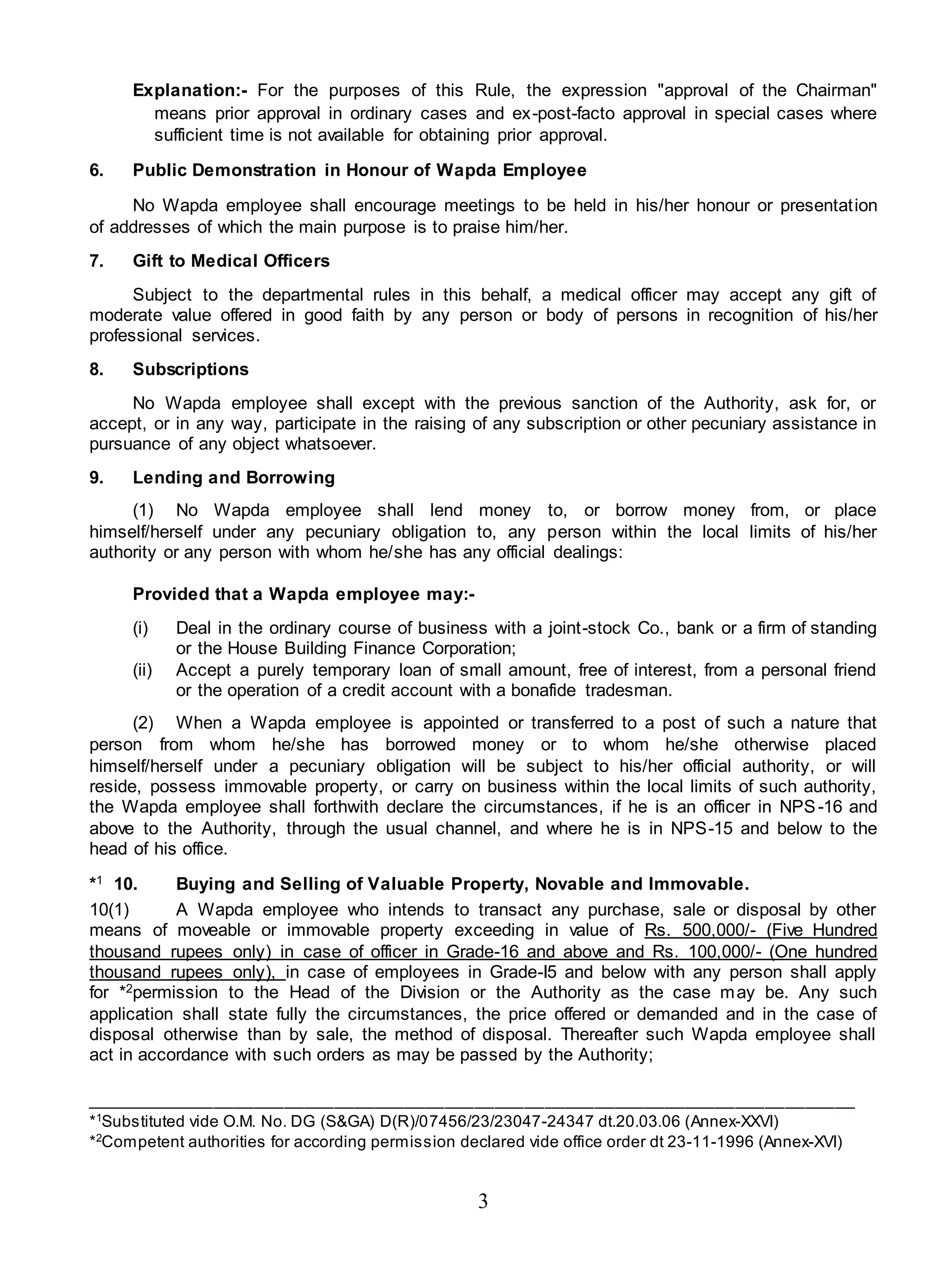 3
Explanation:- For the purposes of this Rule, the expression "approval of the Chairman"
means prior approval in ordinary cases and ex-post-facto approval in special cases where
sufficient time is not available for obtaining prior approval.
6. Public Demonstration in Honour of Wapda Employee
No Wapda employee shall encourage meetings to be held in his/her honour or presentation
of addresses of which the main purpose is to praise him/her.
7. Gift to Medical Officers
Subject to the departmental rules in this behalf, a medical officer may accept any gift of
moderate value offered in good faith by any person or body of persons in recognition of his/her
professional services.
8. Subscriptions
No Wapda employee shall except with the previous sanction of the Authority, ask for, or
accept, or in any way, participate in the raising of any subscription or other pecuniary assistance in
pursuance of any object whatsoever.
9. Lending and Borrowing
(1) No Wapda employee shall lend money to, or borrow money from, or place
himself/herself under any pecuniary obligation to, any person within the local limits of his/her
authority or any person with whom he/she has any official dealings:
Provided that a Wapda employee may:-
(i) Deal in the ordinary course of business with a joint-stock Co., bank or a firm of standing
or the House Building Finance Corporation;
(ii) Accept a purely temporary loan of small amount, free of interest, from a personal friend
or the operation of a credit account with a bonafide tradesman.
(2) When a Wapda employee is appointed or transferred to a post of such a nature that
person from whom he/she has borrowed money or to whom he/she otherwise placed
himself/herself under a pecuniary obligation will be subject to his/her official authority, or will
reside, possess immovable property, or carry on business within the local limits of such authority,
the Wapda employee shall forthwith declare the circumstances, if he is an officer in NPS-16 and
above to the Authority, through the usual channel, and where he is in NPS-15 and below to the
head of his office.
*1 10. Buying and Selling of Valuable Property, Novable and Immovable.
10(1) A Wapda employee who intends to transact any purchase, sale or disposal by other
means of moveable or immovable property exceeding in value of Rs. 500,000/- (Five Hundred
thousand rupees only) in case of officer in Grade-16 and above and Rs. 100,000/- (One hundred
thousand rupees only), in case of employees in Grade-I5 and below with any person shall apply
for *2permission to the Head of the Division or the Authority as the case may be. Any such
application shall state fully the circumstances, the price offered or demanded and in the case of
disposal otherwise than by sale, the method of disposal. Thereafter such Wapda employee shall
act in accordance with such orders as may be passed by the Authority;
_____________________________________________________________________________
*1
Substituted vide O.M. No. DG (S&GA) D(R)/07456/23/23047-24347 dt.20.03.06 (Annex-XXVI)
*2
Competent authorities for according permission declared vide office order dt 23-11-1996 (Annex-XVI)
 