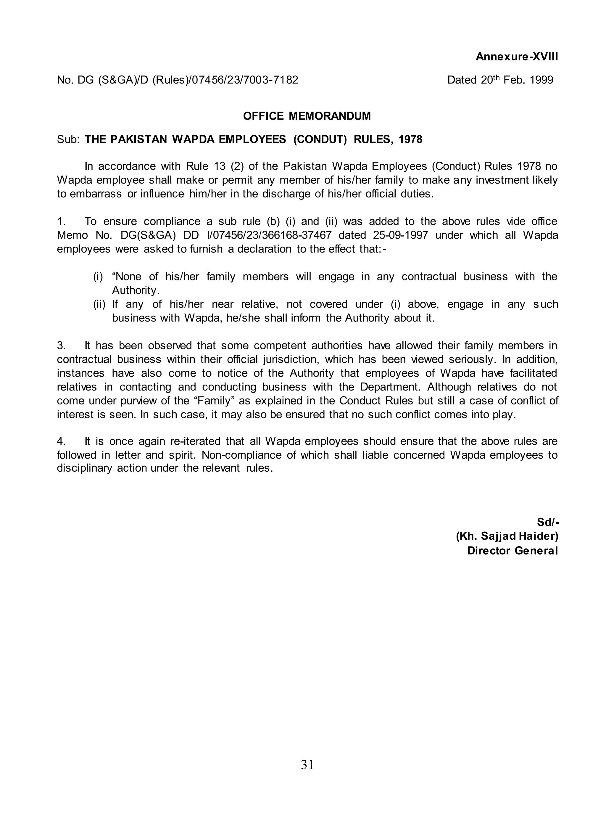 31
Annexure-XVIII
No. DG (S&GA)/D (Rules)/07456/23/7003-7182 Dated 20th Feb. 1999
OFFICE MEMORANDUM
Sub: THE PAKISTAN WAPDA EMPLOYEES (CONDUT) RULES, 1978
In accordance with Rule 13 (2) of the Pakistan Wapda Employees (Conduct) Rules 1978 no
Wapda employee shall make or permit any member of his/her family to make any investment likely
to embarrass or influence him/her in the discharge of his/her official duties.
1. To ensure compliance a sub rule (b) (i) and (ii) was added to the above rules vide office
Memo No. DG(S&GA) DD I/07456/23/366168-37467 dated 25-09-1997 under which all Wapda
employees were asked to furnish a declaration to the effect that:-
(i) “None of his/her family members will engage in any contractual business with the
Authority.
(ii) If any of his/her near relative, not covered under (i) above, engage in any such
business with Wapda, he/she shall inform the Authority about it.
3. It has been observed that some competent authorities have allowed their family members in
contractual business within their official jurisdiction, which has been viewed seriously. In addition,
instances have also come to notice of the Authority that employees of Wapda have facilitated
relatives in contacting and conducting business with the Department. Although relatives do not
come under purview of the “Family” as explained in the Conduct Rules but still a case of conflict of
interest is seen. In such case, it may also be ensured that no such conflict comes into play.
4. It is once again re-iterated that all Wapda employees should ensure that the above rules are
followed in letter and spirit. Non-compliance of which shall liable concerned Wapda employees to
disciplinary action under the relevant rules.
Sd/-
(Kh. Sajjad Haider)
Director General
 