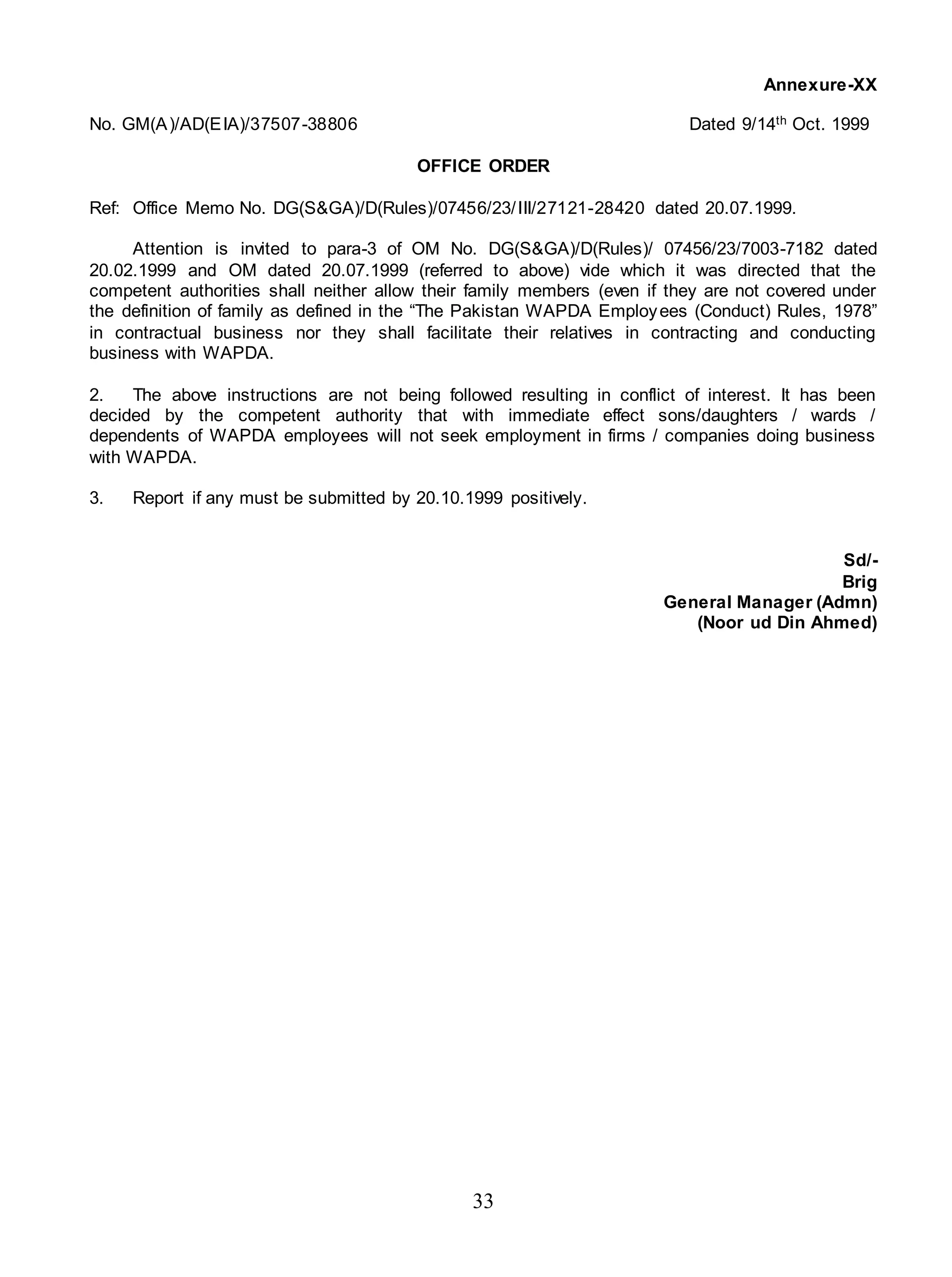 33
Annexure-XX
No. GM(A)/AD(EIA)/37507-38806 Dated 9/14th Oct. 1999
OFFICE ORDER
Ref: Office Memo No. DG(S&GA)/D(Rules)/07456/23/III/27121-28420 dated 20.07.1999.
Attention is invited to para-3 of OM No. DG(S&GA)/D(Rules)/ 07456/23/7003-7182 dated
20.02.1999 and OM dated 20.07.1999 (referred to above) vide which it was directed that the
competent authorities shall neither allow their family members (even if they are not covered under
the definition of family as defined in the “The Pakistan WAPDA Employees (Conduct) Rules, 1978”
in contractual business nor they shall facilitate their relatives in contracting and conducting
business with WAPDA.
2. The above instructions are not being followed resulting in conflict of interest. It has been
decided by the competent authority that with immediate effect sons/daughters / wards /
dependents of WAPDA employees will not seek employment in firms / companies doing business
with WAPDA.
3. Report if any must be submitted by 20.10.1999 positively.
Sd/-
Brig
General Manager (Admn)
(Noor ud Din Ahmed)
 