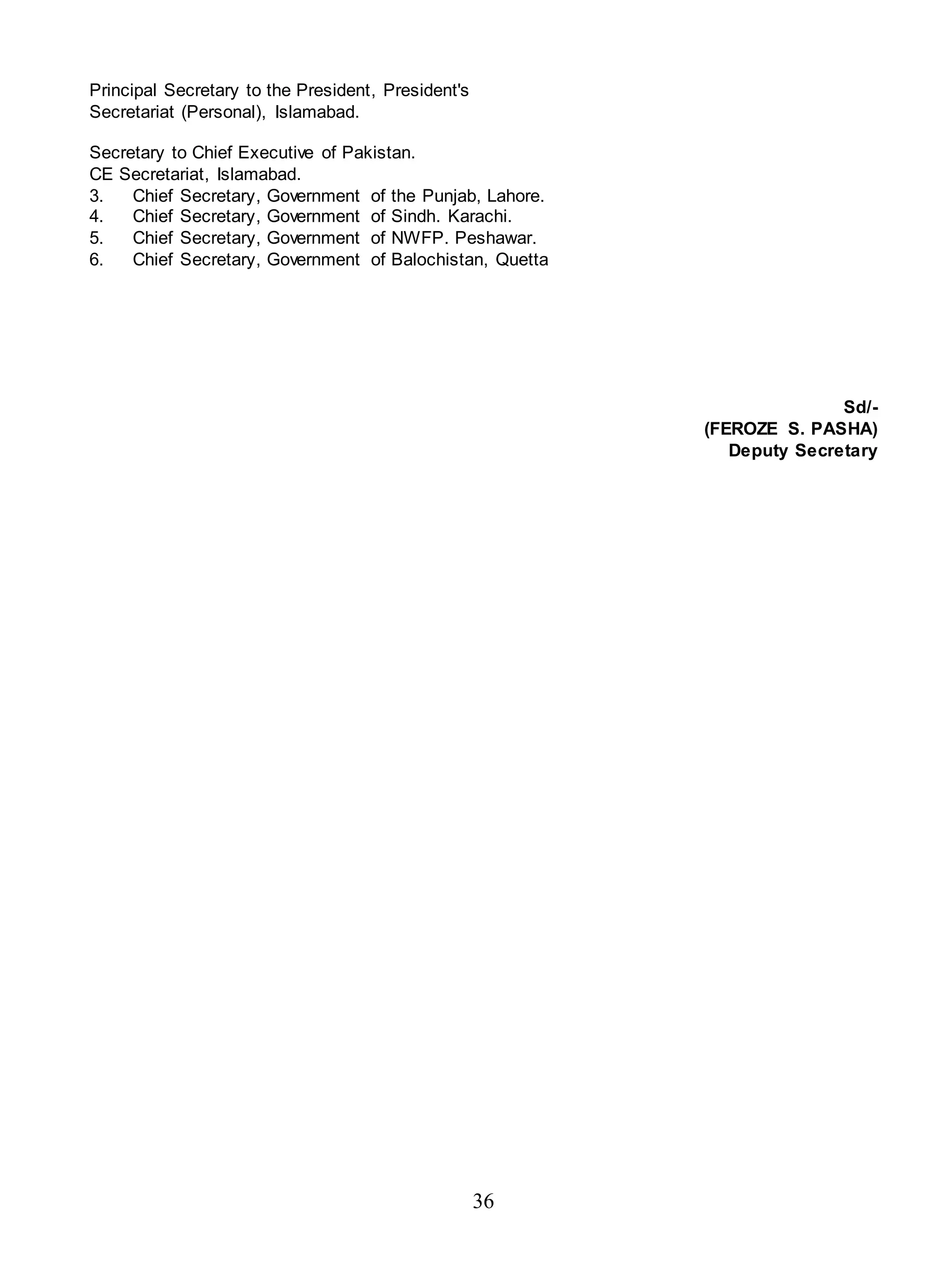 36
Principal Secretary to the President, President's
Secretariat (Personal), Islamabad.
Secretary to Chief Executive of Pakistan.
CE Secretariat, Islamabad.
3. Chief Secretary, Government of the Punjab, Lahore.
4. Chief Secretary, Government of Sindh. Karachi.
5. Chief Secretary, Government of NWFP. Peshawar.
6. Chief Secretary, Government of Balochistan, Quetta
Sd/-
(FEROZE S. PASHA)
Deputy Secretary
 