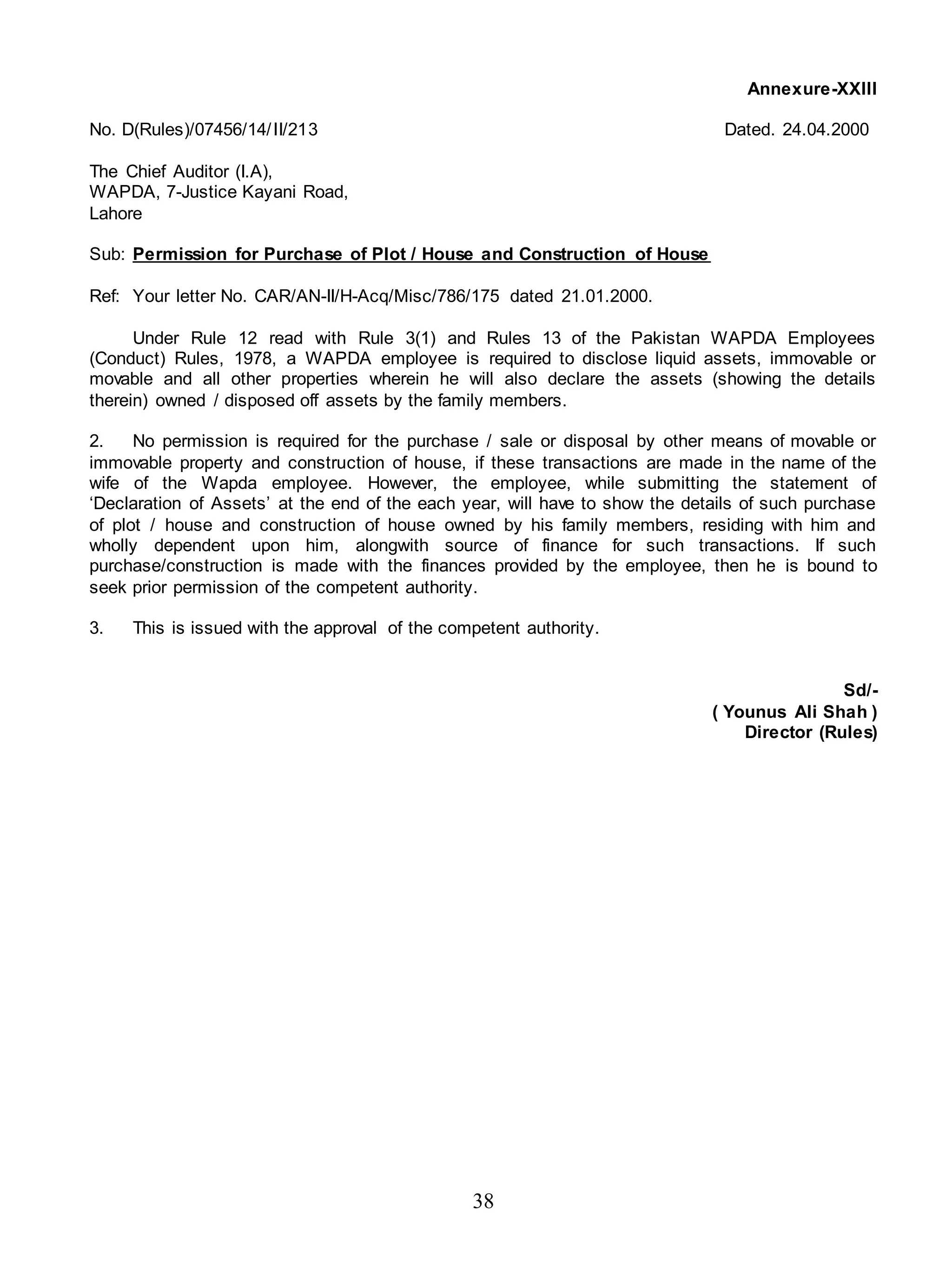 38
Annexure-XXIII
No. D(Rules)/07456/14/II/213 Dated. 24.04.2000
The Chief Auditor (I.A),
WAPDA, 7-Justice Kayani Road,
Lahore
Sub: Permission for Purchase of Plot / House and Construction of House
Ref: Your letter No. CAR/AN-II/H-Acq/Misc/786/175 dated 21.01.2000.
Under Rule 12 read with Rule 3(1) and Rules 13 of the Pakistan WAPDA Employees
(Conduct) Rules, 1978, a WAPDA employee is required to disclose liquid assets, immovable or
movable and all other properties wherein he will also declare the assets (showing the details
therein) owned / disposed off assets by the family members.
2. No permission is required for the purchase / sale or disposal by other means of movable or
immovable property and construction of house, if these transactions are made in the name of the
wife of the Wapda employee. However, the employee, while submitting the statement of
‘Declaration of Assets’ at the end of the each year, will have to show the details of such purchase
of plot / house and construction of house owned by his family members, residing with him and
wholly dependent upon him, alongwith source of finance for such transactions. If such
purchase/construction is made with the finances provided by the employee, then he is bound to
seek prior permission of the competent authority.
3. This is issued with the approval of the competent authority.
Sd/-
( Younus Ali Shah )
Director (Rules)
 