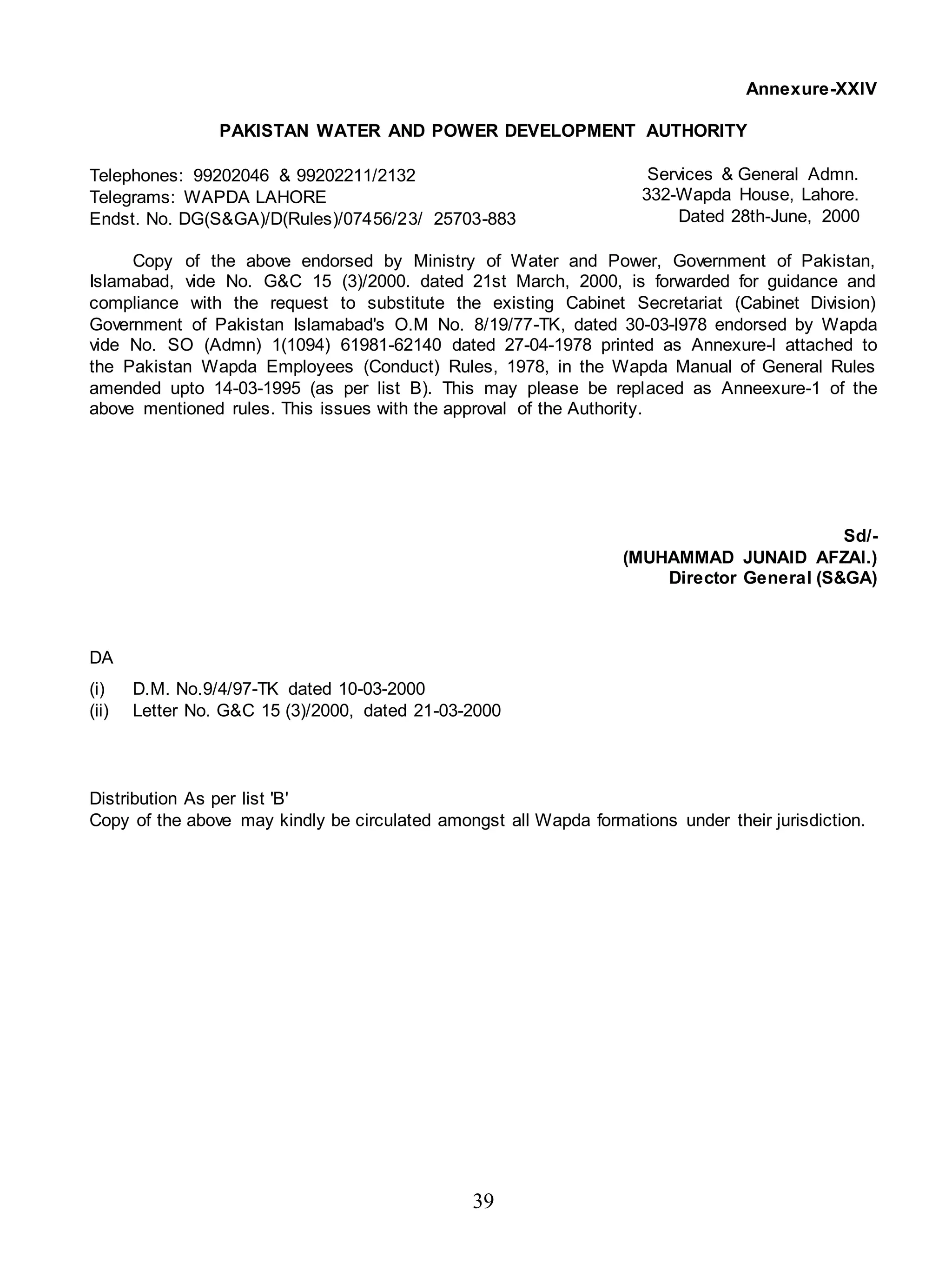 39
Annexure-XXIV
PAKISTAN WATER AND POWER DEVELOPMENT AUTHORITY
Telephones: 99202046 & 99202211/2132
Telegrams: WAPDA LAHORE
Endst. No. DG(S&GA)/D(Rules)/07456/23/ 25703-883
Services & General Admn.
332-Wapda House, Lahore.
Dated 28th-June, 2000
Copy of the above endorsed by Ministry of Water and Power, Government of Pakistan,
Islamabad, vide No. G&C 15 (3)/2000. dated 21st March, 2000, is forwarded for guidance and
compliance with the request to substitute the existing Cabinet Secretariat (Cabinet Division)
Government of Pakistan Islamabad's O.M No. 8/19/77-TK, dated 30-03-l978 endorsed by Wapda
vide No. SO (Admn) 1(1094) 61981-62140 dated 27-04-1978 printed as Annexure-l attached to
the Pakistan Wapda Employees (Conduct) Rules, 1978, in the Wapda Manual of General Rules
amended upto 14-03-1995 (as per list B). This may please be replaced as Anneexure-1 of the
above mentioned rules. This issues with the approval of the Authority.
Sd/-
(MUHAMMAD JUNAID AFZAI.)
Director General (S&GA)
DA
(i) D.M. No.9/4/97-TK dated 10-03-2000
(ii) Letter No. G&C 15 (3)/2000, dated 21-03-2000
Distribution As per list 'B'
Copy of the above may kindly be circulated amongst all Wapda formations under their jurisdiction.
 
