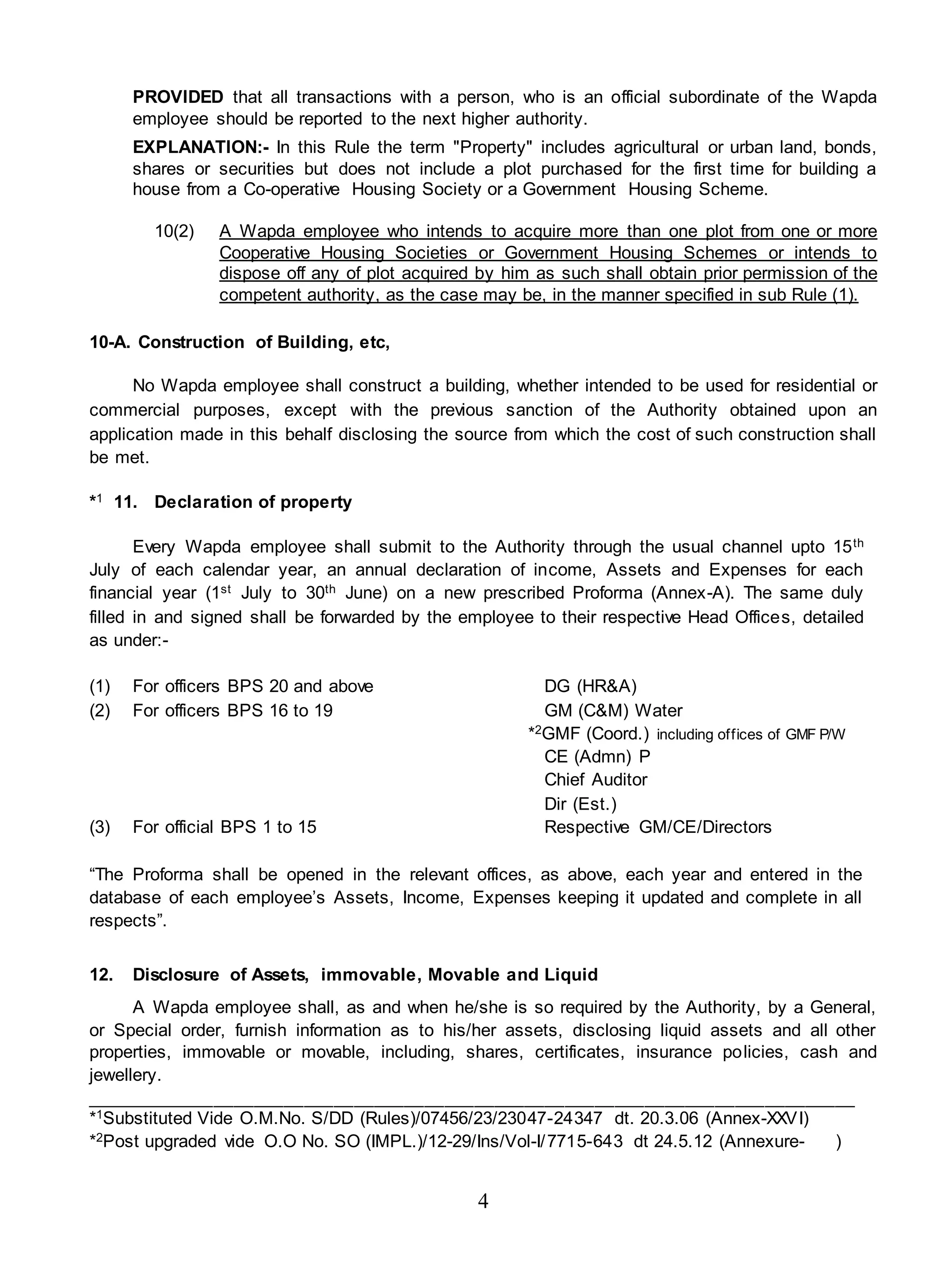 4
PROVIDED that all transactions with a person, who is an official subordinate of the Wapda
employee should be reported to the next higher authority.
EXPLANATION:- In this Rule the term "Property" includes agricultural or urban land, bonds,
shares or securities but does not include a plot purchased for the first time for building a
house from a Co-operative Housing Society or a Government Housing Scheme.
10(2) A Wapda employee who intends to acquire more than one plot from one or more
Cooperative Housing Societies or Government Housing Schemes or intends to
dispose off any of plot acquired by him as such shall obtain prior permission of the
competent authority, as the case may be, in the manner specified in sub Rule (1).
10-A. Construction of Building, etc,
No Wapda employee shall construct a building, whether intended to be used for residential or
commercial purposes, except with the previous sanction of the Authority obtained upon an
application made in this behalf disclosing the source from which the cost of such construction shall
be met.
*1 11. Declaration of property
Every Wapda employee shall submit to the Authority through the usual channel upto 15th
July of each calendar year, an annual declaration of income, Assets and Expenses for each
financial year (1st July to 30th June) on a new prescribed Proforma (Annex-A). The same duly
filled in and signed shall be forwarded by the employee to their respective Head Offices, detailed
as under:-
(1) For officers BPS 20 and above DG (HR&A)
(2) For officers BPS 16 to 19 GM (C&M) Water
*2GMF (Coord.) including offices of GMF P/W
CE (Admn) P
Chief Auditor
Dir (Est.)
(3) For official BPS 1 to 15 Respective GM/CE/Directors
“The Proforma shall be opened in the relevant offices, as above, each year and entered in the
database of each employee’s Assets, Income, Expenses keeping it updated and complete in all
respects”.
12. Disclosure of Assets, immovable, Movable and Liquid
A Wapda employee shall, as and when he/she is so required by the Authority, by a General,
or Special order, furnish information as to his/her assets, disclosing liquid assets and all other
properties, immovable or movable, including, shares, certificates, insurance policies, cash and
jewellery.
_____________________________________________________________________________
*1Substituted Vide O.M.No. S/DD (Rules)/07456/23/23047-24347 dt. 20.3.06 (Annex-XXVI)
*2Post upgraded vide O.O No. SO (IMPL.)/12-29/Ins/Vol-I/7715-643 dt 24.5.12 (Annexure- )
 