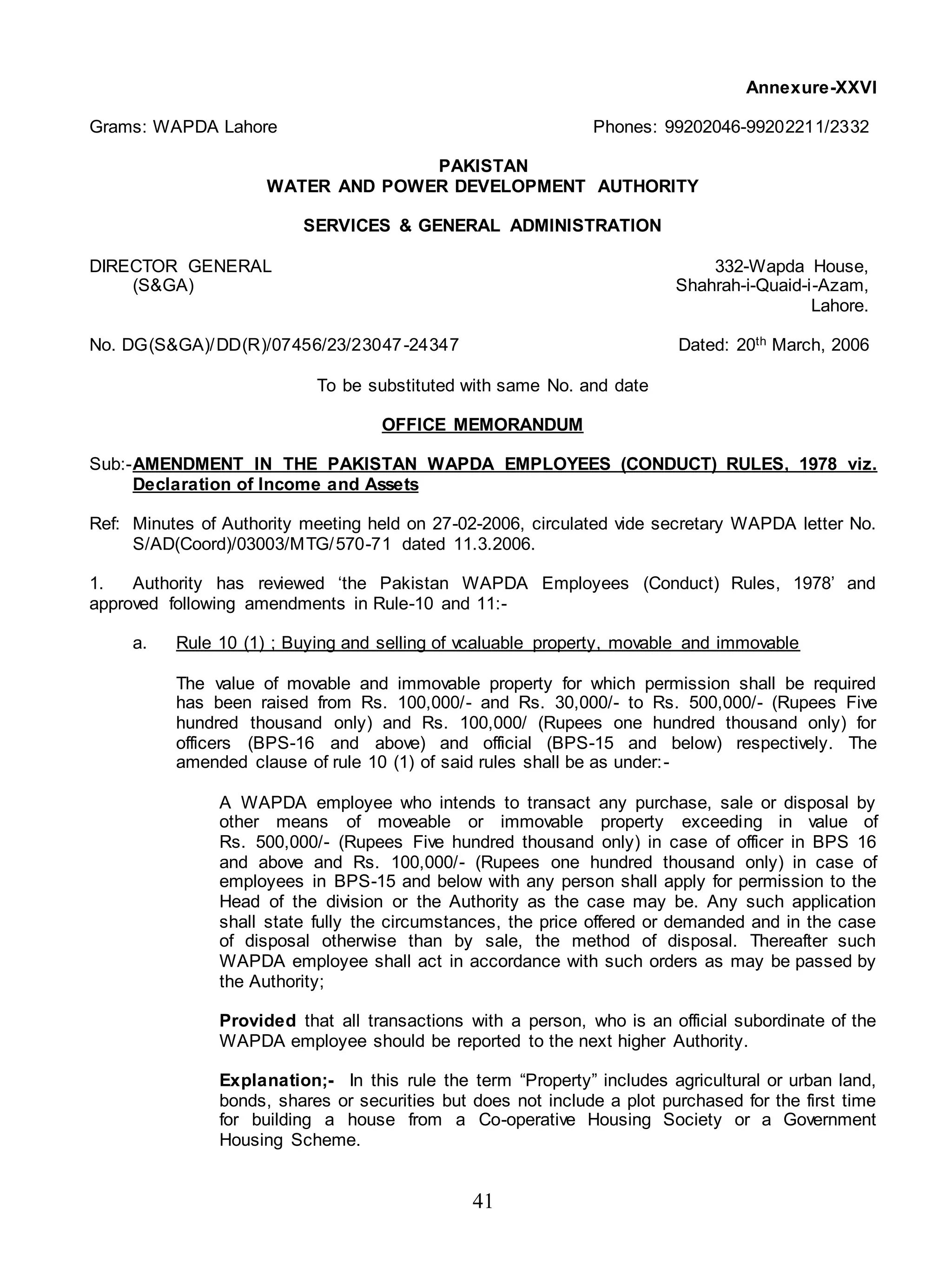 41
Annexure-XXVI
Grams: WAPDA Lahore Phones: 99202046-99202211/2332
PAKISTAN
WATER AND POWER DEVELOPMENT AUTHORITY
SERVICES & GENERAL ADMINISTRATION
DIRECTOR GENERAL 332-Wapda House,
(S&GA) Shahrah-i-Quaid-i-Azam,
Lahore.
No. DG(S&GA)/DD(R)/07456/23/23047-24347 Dated: 20th March, 2006
To be substituted with same No. and date
OFFICE MEMORANDUM
Sub:-AMENDMENT IN THE PAKISTAN WAPDA EMPLOYEES (CONDUCT) RULES, 1978 viz.
Declaration of Income and Assets
Ref: Minutes of Authority meeting held on 27-02-2006, circulated vide secretary WAPDA letter No.
S/AD(Coord)/03003/MTG/570-71 dated 11.3.2006.
1. Authority has reviewed ‘the Pakistan WAPDA Employees (Conduct) Rules, 1978’ and
approved following amendments in Rule-10 and 11:-
a. Rule 10 (1) ; Buying and selling of vcaluable property, movable and immovable
The value of movable and immovable property for which permission shall be required
has been raised from Rs. 100,000/- and Rs. 30,000/- to Rs. 500,000/- (Rupees Five
hundred thousand only) and Rs. 100,000/ (Rupees one hundred thousand only) for
officers (BPS-16 and above) and official (BPS-15 and below) respectively. The
amended clause of rule 10 (1) of said rules shall be as under:-
A WAPDA employee who intends to transact any purchase, sale or disposal by
other means of moveable or immovable property exceeding in value of
Rs. 500,000/- (Rupees Five hundred thousand only) in case of officer in BPS 16
and above and Rs. 100,000/- (Rupees one hundred thousand only) in case of
employees in BPS-15 and below with any person shall apply for permission to the
Head of the division or the Authority as the case may be. Any such application
shall state fully the circumstances, the price offered or demanded and in the case
of disposal otherwise than by sale, the method of disposal. Thereafter such
WAPDA employee shall act in accordance with such orders as may be passed by
the Authority;
Provided that all transactions with a person, who is an official subordinate of the
WAPDA employee should be reported to the next higher Authority.
Explanation;- In this rule the term “Property” includes agricultural or urban land,
bonds, shares or securities but does not include a plot purchased for the first time
for building a house from a Co-operative Housing Society or a Government
Housing Scheme.
 