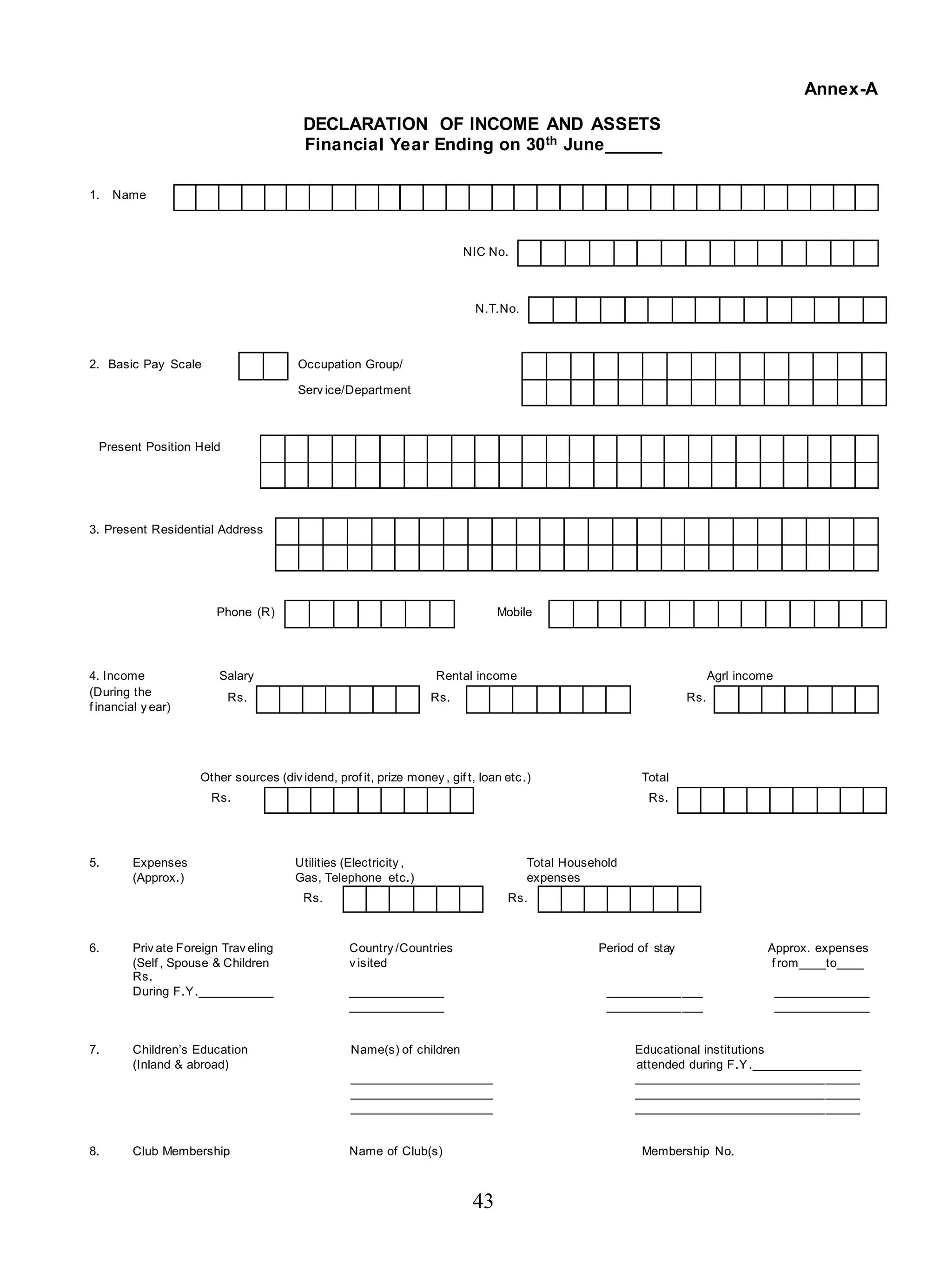 43
Annex-A
DECLARATION OF INCOME AND ASSETS
Financial Year Ending on 30th June______
1. Name
NIC No.
N.T.No.
2. Basic Pay Scale Occupation Group/
Serv ice/Department
Present Position Held
3. Present Residential Address
Phone (R) Mobile
4. Income Salary Rental income Agrl income
(During the
f inancial y ear)
Rs. Rs. Rs.
Other sources (div idend, prof it, prize money , gif t, loan etc.) Total
Rs. Rs.
5. Expenses Utilities (Electricity , Total Household
(Approx.) Gas, Telephone etc.) expenses
Rs. Rs.
6. Priv ate Foreign Trav eling Country /Countries Period of stay Approx. expenses
(Self , Spouse & Children v isited f rom____to____
Rs.
During F.Y.___________ ______________ ______________ ______________
______________ ______________ ______________
7. Children’s Education Name(s) of children Educational institutions
(Inland & abroad) attended during F.Y.________________
_____________________ _________________________________
_____________________ _________________________________
_____________________ _________________________________
8. Club Membership Name of Club(s) Membership No.
 