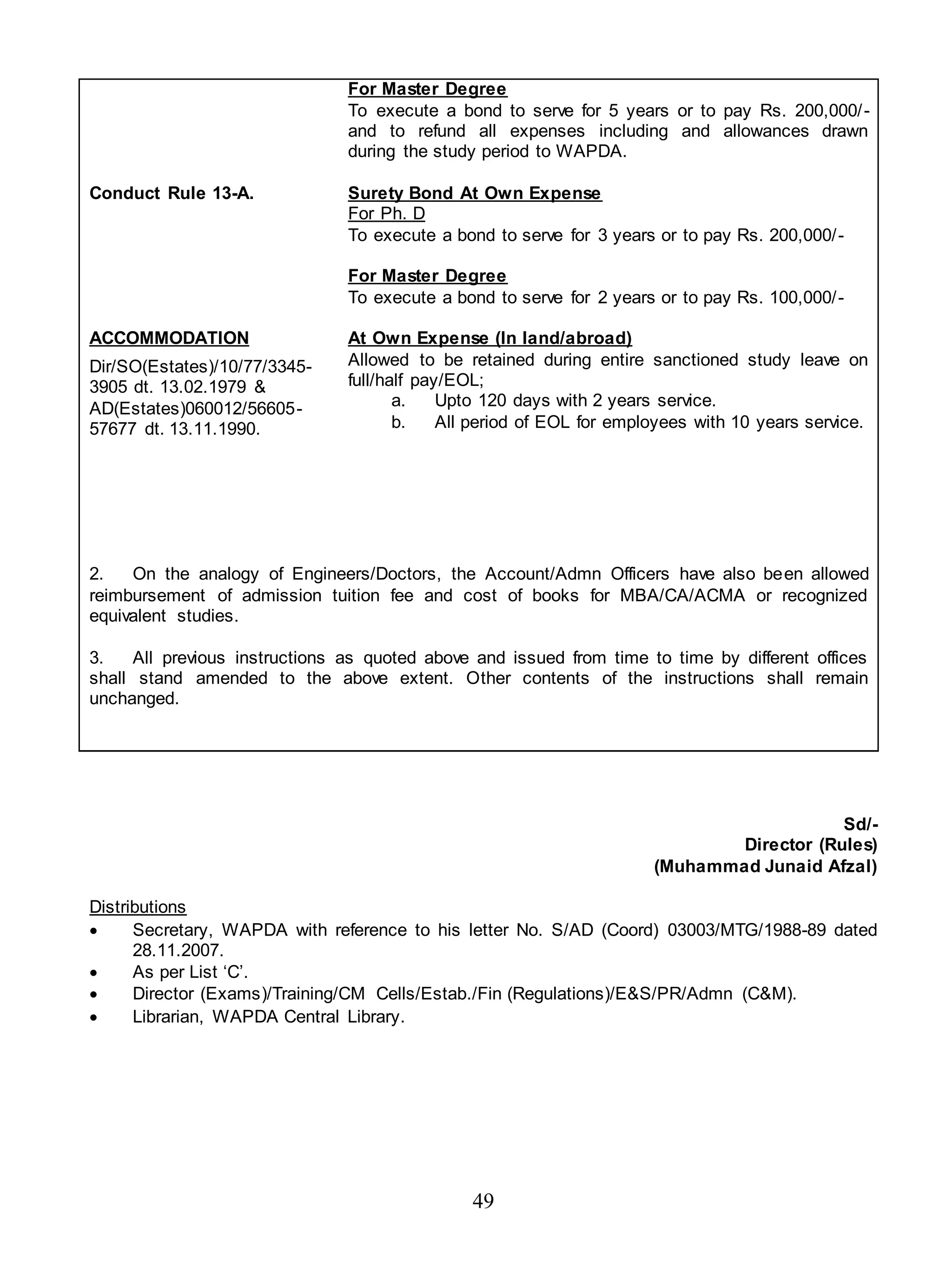 49
Conduct Rule 13-A.
ACCOMMODATION
Dir/SO(Estates)/10/77/3345-
3905 dt. 13.02.1979 &
AD(Estates)060012/56605-
57677 dt. 13.11.1990.
For Master Degree
To execute a bond to serve for 5 years or to pay Rs. 200,000/-
and to refund all expenses including and allowances drawn
during the study period to WAPDA.
Surety Bond At Own Expense
For Ph. D
To execute a bond to serve for 3 years or to pay Rs. 200,000/-
For Master Degree
To execute a bond to serve for 2 years or to pay Rs. 100,000/-
At Own Expense (In land/abroad)
Allowed to be retained during entire sanctioned study leave on
full/half pay/EOL;
a. Upto 120 days with 2 years service.
b. All period of EOL for employees with 10 years service.
2. On the analogy of Engineers/Doctors, the Account/Admn Officers have also been allowed
reimbursement of admission tuition fee and cost of books for MBA/CA/ACMA or recognized
equivalent studies.
3. All previous instructions as quoted above and issued from time to time by different offices
shall stand amended to the above extent. Other contents of the instructions shall remain
unchanged.
Sd/-
Director (Rules)
(Muhammad Junaid Afzal)
Distributions
 Secretary, WAPDA with reference to his letter No. S/AD (Coord) 03003/MTG/1988-89 dated
28.11.2007.
 As per List ‘C’.
 Director (Exams)/Training/CM Cells/Estab./Fin (Regulations)/E&S/PR/Admn (C&M).
 Librarian, WAPDA Central Library.
 
