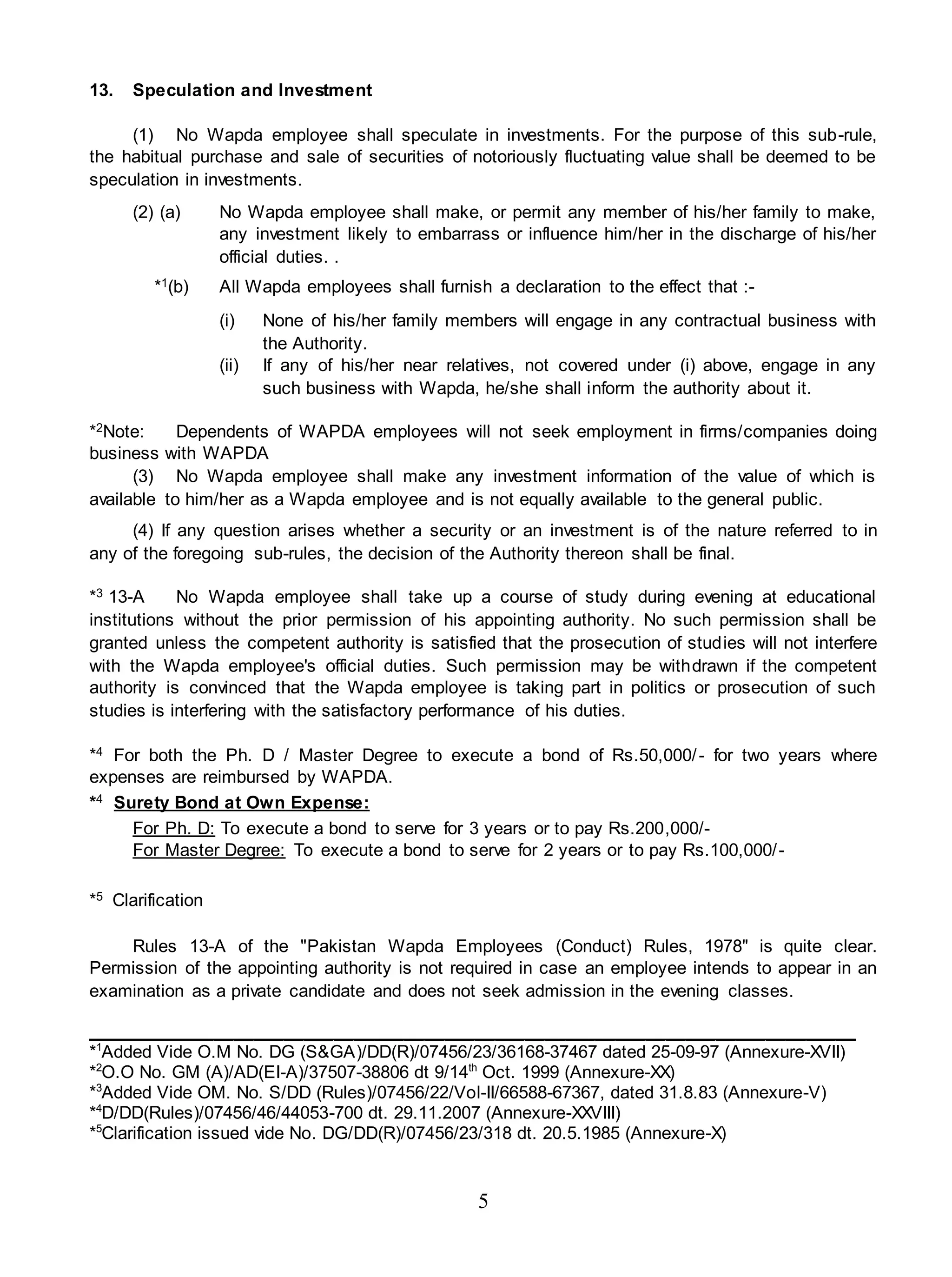 5
13. Speculation and Investment
(1) No Wapda employee shall speculate in investments. For the purpose of this sub-rule,
the habitual purchase and sale of securities of notoriously fluctuating value shall be deemed to be
speculation in investments.
(2) (a) No Wapda employee shall make, or permit any member of his/her family to make,
any investment likely to embarrass or influence him/her in the discharge of his/her
official duties. .
*1(b) All Wapda employees shall furnish a declaration to the effect that :-
(i) None of his/her family members will engage in any contractual business with
the Authority.
(ii) If any of his/her near relatives, not covered under (i) above, engage in any
such business with Wapda, he/she shall inform the authority about it.
*2Note: Dependents of WAPDA employees will not seek employment in firms/companies doing
business with WAPDA
(3) No Wapda employee shall make any investment information of the value of which is
available to him/her as a Wapda employee and is not equally available to the general public.
(4) If any question arises whether a security or an investment is of the nature referred to in
any of the foregoing sub-rules, the decision of the Authority thereon shall be final.
*3 13-A No Wapda employee shall take up a course of study during evening at educational
institutions without the prior permission of his appointing authority. No such permission shall be
granted unless the competent authority is satisfied that the prosecution of studies will not interfere
with the Wapda employee's official duties. Such permission may be withdrawn if the competent
authority is convinced that the Wapda employee is taking part in politics or prosecution of such
studies is interfering with the satisfactory performance of his duties.
*4 For both the Ph. D / Master Degree to execute a bond of Rs.50,000/- for two years where
expenses are reimbursed by WAPDA.
*4 Surety Bond at Own Expense:
For Ph. D: To execute a bond to serve for 3 years or to pay Rs.200,000/-
For Master Degree: To execute a bond to serve for 2 years or to pay Rs.100,000/-
*5 Clarification
Rules 13-A of the "Pakistan Wapda Employees (Conduct) Rules, 1978" is quite clear.
Permission of the appointing authority is not required in case an employee intends to appear in an
examination as a private candidate and does not seek admission in the evening classes.
_____________________________________________________________________________
*1
Added Vide O.M No. DG (S&GA)/DD(R)/07456/23/36168-37467 dated 25-09-97 (Annexure-XVII)
*2
O.O No. GM (A)/AD(EI-A)/37507-38806 dt 9/14th
Oct. 1999 (Annexure-XX)
*3
Added Vide OM. No. S/DD (Rules)/07456/22/Vol-II/66588-67367, dated 31.8.83 (Annexure-V)
*4
D/DD(Rules)/07456/46/44053-700 dt. 29.11.2007 (Annexure-XXVIII)
*5
Clarification issued vide No. DG/DD(R)/07456/23/318 dt. 20.5.1985 (Annexure-X)
 