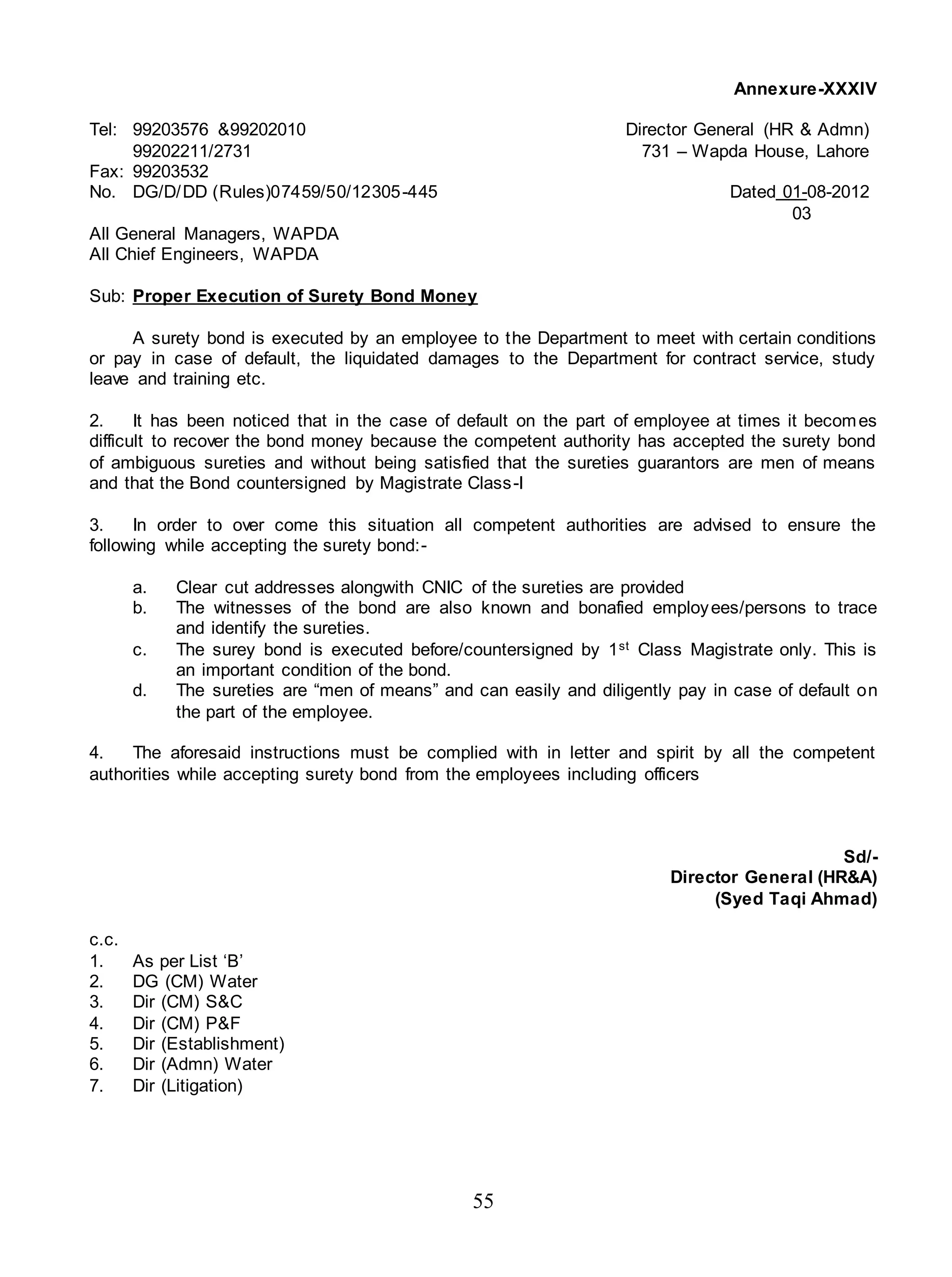55
Annexure-XXXIV
Tel: 99203576 &99202010 Director General (HR & Admn)
99202211/2731 731 – Wapda House, Lahore
Fax: 99203532
No. DG/D/DD (Rules)07459/50/12305-445 Dated 01-08-2012
03
All General Managers, WAPDA
All Chief Engineers, WAPDA
Sub: Proper Execution of Surety Bond Money
A surety bond is executed by an employee to the Department to meet with certain conditions
or pay in case of default, the liquidated damages to the Department for contract service, study
leave and training etc.
2. It has been noticed that in the case of default on the part of employee at times it becomes
difficult to recover the bond money because the competent authority has accepted the surety bond
of ambiguous sureties and without being satisfied that the sureties guarantors are men of means
and that the Bond countersigned by Magistrate Class-I
3. In order to over come this situation all competent authorities are advised to ensure the
following while accepting the surety bond:-
a. Clear cut addresses alongwith CNIC of the sureties are provided
b. The witnesses of the bond are also known and bonafied employees/persons to trace
and identify the sureties.
c. The surey bond is executed before/countersigned by 1st Class Magistrate only. This is
an important condition of the bond.
d. The sureties are “men of means” and can easily and diligently pay in case of default on
the part of the employee.
4. The aforesaid instructions must be complied with in letter and spirit by all the competent
authorities while accepting surety bond from the employees including officers
Sd/-
Director General (HR&A)
(Syed Taqi Ahmad)
c.c.
1. As per List ‘B’
2. DG (CM) Water
3. Dir (CM) S&C
4. Dir (CM) P&F
5. Dir (Establishment)
6. Dir (Admn) Water
7. Dir (Litigation)
 