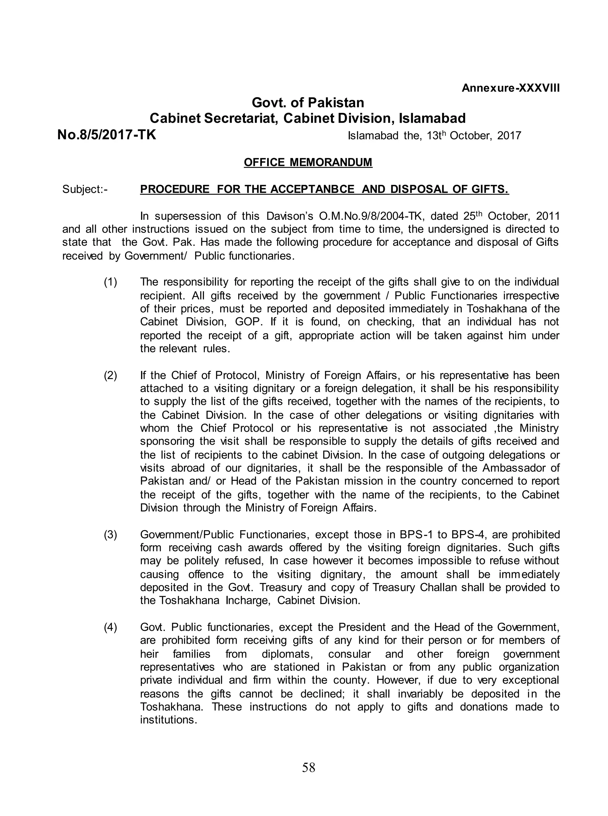 58
Annexure-XXXVIII
Govt. of Pakistan
Cabinet Secretariat, Cabinet Division, Islamabad
No.8/5/2017-TK Islamabad the, 13th October, 2017
OFFICE MEMORANDUM
Subject:- PROCEDURE FOR THE ACCEPTANBCE AND DISPOSAL OF GIFTS.
In supersession of this Davison’s O.M.No.9/8/2004-TK, dated 25th October, 2011
and all other instructions issued on the subject from time to time, the undersigned is directed to
state that the Govt. Pak. Has made the following procedure for acceptance and disposal of Gifts
received by Government/ Public functionaries.
(1) The responsibility for reporting the receipt of the gifts shall give to on the individual
recipient. All gifts received by the government / Public Functionaries irrespective
of their prices, must be reported and deposited immediately in Toshakhana of the
Cabinet Division, GOP. If it is found, on checking, that an individual has not
reported the receipt of a gift, appropriate action will be taken against him under
the relevant rules.
(2) If the Chief of Protocol, Ministry of Foreign Affairs, or his representative has been
attached to a visiting dignitary or a foreign delegation, it shall be his responsibility
to supply the list of the gifts received, together with the names of the recipients, to
the Cabinet Division. In the case of other delegations or visiting dignitaries with
whom the Chief Protocol or his representative is not associated ,the Ministry
sponsoring the visit shall be responsible to supply the details of gifts received and
the list of recipients to the cabinet Division. In the case of outgoing delegations or
visits abroad of our dignitaries, it shall be the responsible of the Ambassador of
Pakistan and/ or Head of the Pakistan mission in the country concerned to report
the receipt of the gifts, together with the name of the recipients, to the Cabinet
Division through the Ministry of Foreign Affairs.
(3) Government/Public Functionaries, except those in BPS-1 to BPS-4, are prohibited
form receiving cash awards offered by the visiting foreign dignitaries. Such gifts
may be politely refused, In case however it becomes impossible to refuse without
causing offence to the visiting dignitary, the amount shall be immediately
deposited in the Govt. Treasury and copy of Treasury Challan shall be provided to
the Toshakhana Incharge, Cabinet Division.
(4) Govt. Public functionaries, except the President and the Head of the Government,
are prohibited form receiving gifts of any kind for their person or for members of
heir families from diplomats, consular and other foreign government
representatives who are stationed in Pakistan or from any public organization
private individual and firm within the county. However, if due to very exceptional
reasons the gifts cannot be declined; it shall invariably be deposited in the
Toshakhana. These instructions do not apply to gifts and donations made to
institutions.
 