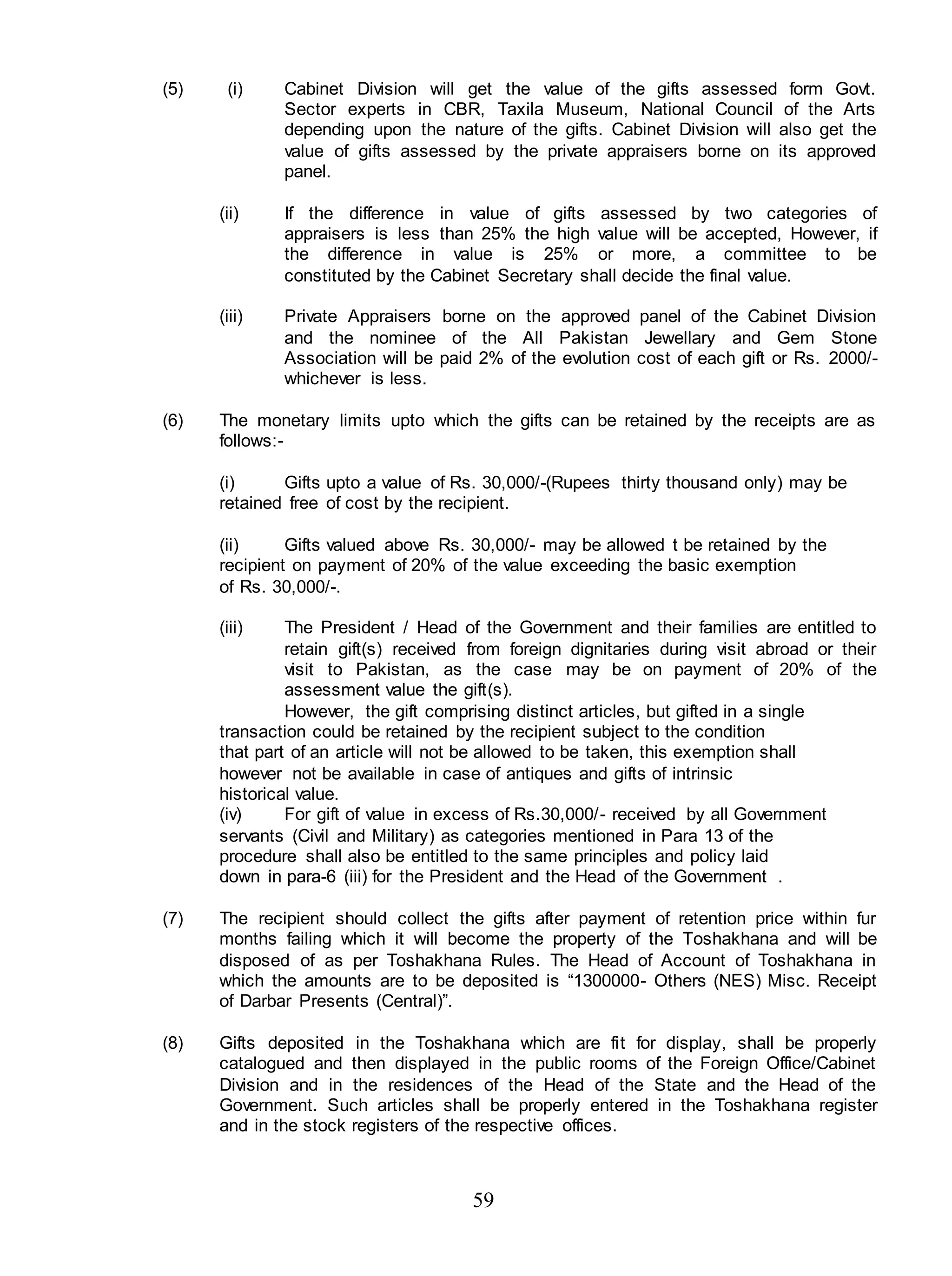 59
(5) (i) Cabinet Division will get the value of the gifts assessed form Govt.
Sector experts in CBR, Taxila Museum, National Council of the Arts
depending upon the nature of the gifts. Cabinet Division will also get the
value of gifts assessed by the private appraisers borne on its approved
panel.
(ii) If the difference in value of gifts assessed by two categories of
appraisers is less than 25% the high value will be accepted, However, if
the difference in value is 25% or more, a committee to be
constituted by the Cabinet Secretary shall decide the final value.
(iii) Private Appraisers borne on the approved panel of the Cabinet Division
and the nominee of the All Pakistan Jewellary and Gem Stone
Association will be paid 2% of the evolution cost of each gift or Rs. 2000/-
whichever is less.
(6) The monetary limits upto which the gifts can be retained by the receipts are as
follows:-
(i) Gifts upto a value of Rs. 30,000/-(Rupees thirty thousand only) may be
retained free of cost by the recipient.
(ii) Gifts valued above Rs. 30,000/- may be allowed t be retained by the
recipient on payment of 20% of the value exceeding the basic exemption
of Rs. 30,000/-.
(iii) The President / Head of the Government and their families are entitled to
retain gift(s) received from foreign dignitaries during visit abroad or their
visit to Pakistan, as the case may be on payment of 20% of the
assessment value the gift(s).
However, the gift comprising distinct articles, but gifted in a single
transaction could be retained by the recipient subject to the condition
that part of an article will not be allowed to be taken, this exemption shall
however not be available in case of antiques and gifts of intrinsic
historical value.
(iv) For gift of value in excess of Rs.30,000/- received by all Government
servants (Civil and Military) as categories mentioned in Para 13 of the
procedure shall also be entitled to the same principles and policy laid
down in para-6 (iii) for the President and the Head of the Government .
(7) The recipient should collect the gifts after payment of retention price within fur
months failing which it will become the property of the Toshakhana and will be
disposed of as per Toshakhana Rules. The Head of Account of Toshakhana in
which the amounts are to be deposited is “1300000- Others (NES) Misc. Receipt
of Darbar Presents (Central)”.
(8) Gifts deposited in the Toshakhana which are fit for display, shall be properly
catalogued and then displayed in the public rooms of the Foreign Office/Cabinet
Division and in the residences of the Head of the State and the Head of the
Government. Such articles shall be properly entered in the Toshakhana register
and in the stock registers of the respective offices.
 