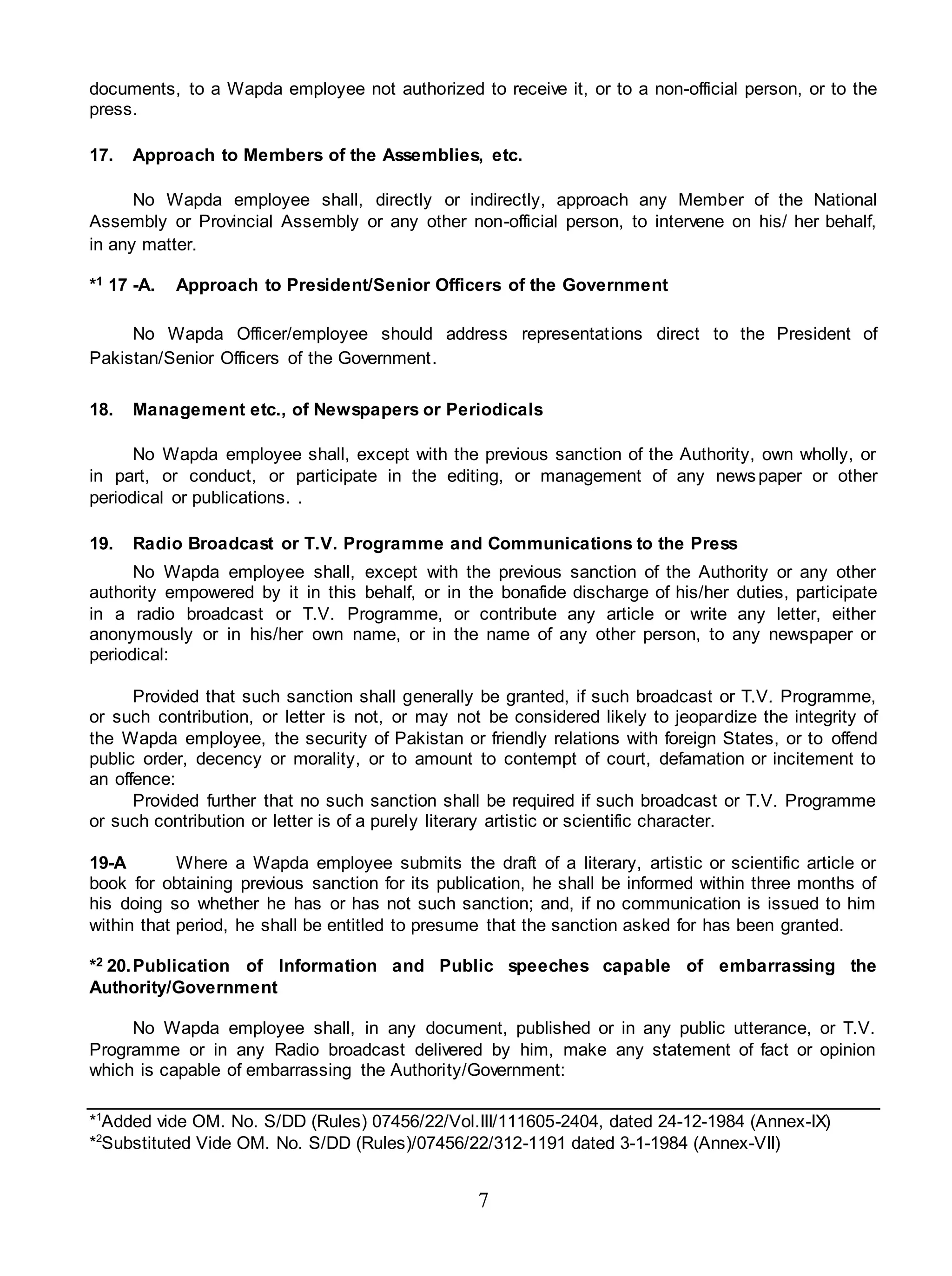 7
documents, to a Wapda employee not authorized to receive it, or to a non-official person, or to the
press.
17. Approach to Members of the Assemblies, etc.
No Wapda employee shall, directly or indirectly, approach any Member of the National
Assembly or Provincial Assembly or any other non-official person, to intervene on his/ her behalf,
in any matter.
*1 17 -A. Approach to President/Senior Officers of the Government
No Wapda Officer/employee should address representations direct to the President of
Pakistan/Senior Officers of the Government.
18. Management etc., of Newspapers or Periodicals
No Wapda employee shall, except with the previous sanction of the Authority, own wholly, or
in part, or conduct, or participate in the editing, or management of any newspaper or other
periodical or publications. .
19. Radio Broadcast or T.V. Programme and Communications to the Press
No Wapda employee shall, except with the previous sanction of the Authority or any other
authority empowered by it in this behalf, or in the bonafide discharge of his/her duties, participate
in a radio broadcast or T.V. Programme, or contribute any article or write any letter, either
anonymously or in his/her own name, or in the name of any other person, to any newspaper or
periodical:
Provided that such sanction shall generally be granted, if such broadcast or T.V. Programme,
or such contribution, or letter is not, or may not be considered likely to jeopardize the integrity of
the Wapda employee, the security of Pakistan or friendly relations with foreign States, or to offend
public order, decency or morality, or to amount to contempt of court, defamation or incitement to
an offence:
Provided further that no such sanction shall be required if such broadcast or T.V. Programme
or such contribution or letter is of a purely literary artistic or scientific character.
19-A Where a Wapda employee submits the draft of a literary, artistic or scientific article or
book for obtaining previous sanction for its publication, he shall be informed within three months of
his doing so whether he has or has not such sanction; and, if no communication is issued to him
within that period, he shall be entitled to presume that the sanction asked for has been granted.
*2 20.Publication of Information and Public speeches capable of embarrassing the
Authority/Government
No Wapda employee shall, in any document, published or in any public utterance, or T.V.
Programme or in any Radio broadcast delivered by him, make any statement of fact or opinion
which is capable of embarrassing the Authority/Government:
*1
Added vide OM. No. S/DD (Rules) 07456/22/Vol.III/111605-2404, dated 24-12-1984 (Annex-IX)
*2
Substituted Vide OM. No. S/DD (Rules)/07456/22/312-1191 dated 3-1-1984 (Annex-VII)
 