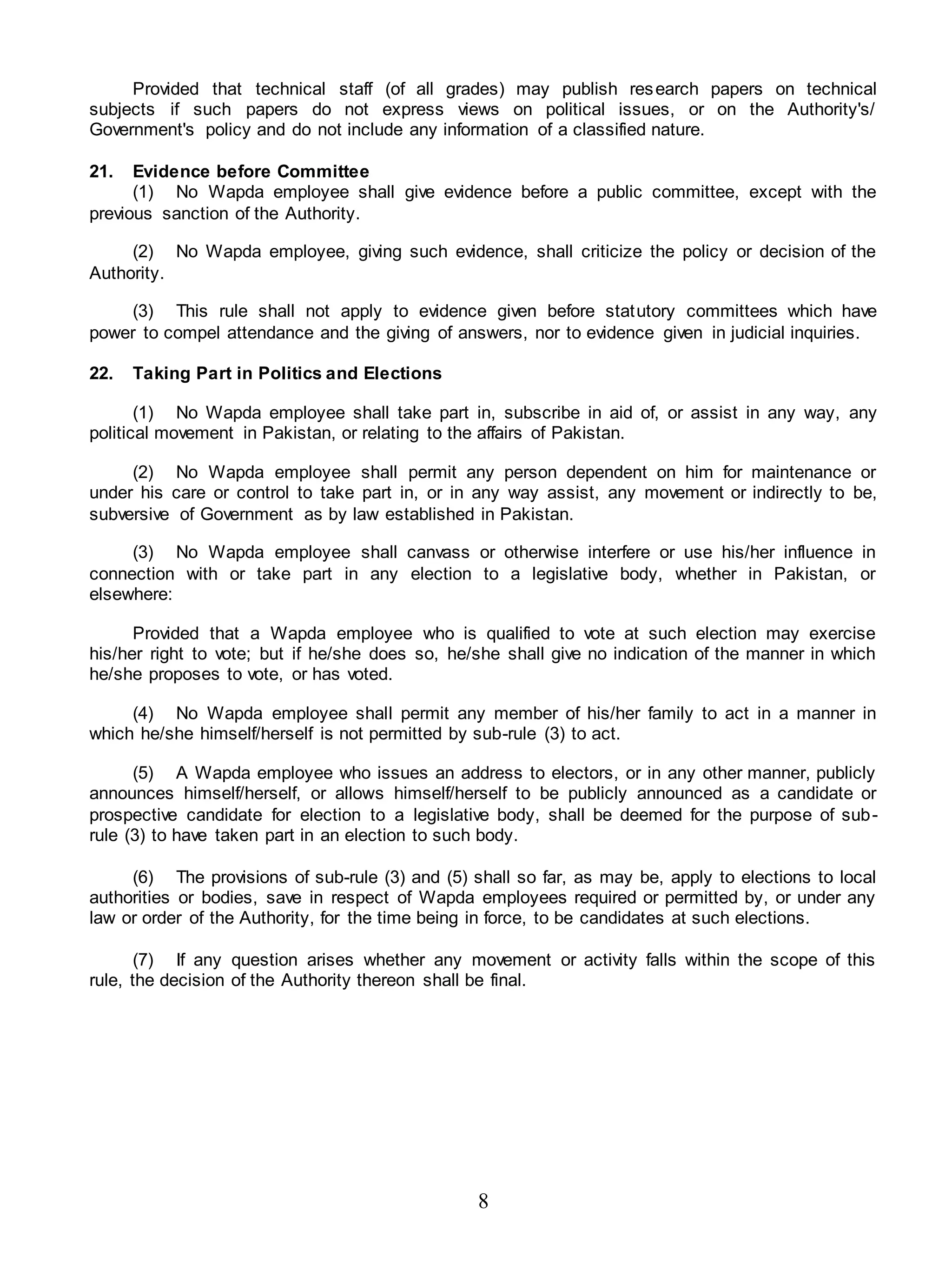 8
Provided that technical staff (of all grades) may publish research papers on technical
subjects if such papers do not express views on political issues, or on the Authority's/
Government's policy and do not include any information of a classified nature.
21. Evidence before Committee
(1) No Wapda employee shall give evidence before a public committee, except with the
previous sanction of the Authority.
(2) No Wapda employee, giving such evidence, shall criticize the policy or decision of the
Authority.
(3) This rule shall not apply to evidence given before statutory committees which have
power to compel attendance and the giving of answers, nor to evidence given in judicial inquiries.
22. Taking Part in Politics and Elections
(1) No Wapda employee shall take part in, subscribe in aid of, or assist in any way, any
political movement in Pakistan, or relating to the affairs of Pakistan.
(2) No Wapda employee shall permit any person dependent on him for maintenance or
under his care or control to take part in, or in any way assist, any movement or indirectly to be,
subversive of Government as by law established in Pakistan.
(3) No Wapda employee shall canvass or otherwise interfere or use his/her influence in
connection with or take part in any election to a legislative body, whether in Pakistan, or
elsewhere:
Provided that a Wapda employee who is qualified to vote at such election may exercise
his/her right to vote; but if he/she does so, he/she shall give no indication of the manner in which
he/she proposes to vote, or has voted.
(4) No Wapda employee shall permit any member of his/her family to act in a manner in
which he/she himself/herself is not permitted by sub-rule (3) to act.
(5) A Wapda employee who issues an address to electors, or in any other manner, publicly
announces himself/herself, or allows himself/herself to be publicly announced as a candidate or
prospective candidate for election to a legislative body, shall be deemed for the purpose of sub-
rule (3) to have taken part in an election to such body.
(6) The provisions of sub-rule (3) and (5) shall so far, as may be, apply to elections to local
authorities or bodies, save in respect of Wapda employees required or permitted by, or under any
law or order of the Authority, for the time being in force, to be candidates at such elections.
(7) If any question arises whether any movement or activity falls within the scope of this
rule, the decision of the Authority thereon shall be final.
 