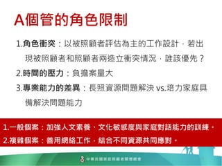 A個管的角色限制
13
1.角色衝突：以被照顧者評估為主的工作設計，若出
現被照顧者和照顧者兩造立衝突情況，誰該優先？
2.時間的壓力：負擔案量大
3.專業能力的差異：長照資源問題解決 vs.培力家庭具
備解決問題能力
1.一般個案：加強人文素養、文化敏感度與家庭對話能力的訓練。
2.複雜個案：善用網絡工作，結合不同資源共同應對。
 
