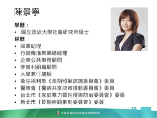 陳景寧
學歷：
• 國立政治大學社會研究所碩士
經歷
• 國會助理
• 行銷傳播集團總經理
• 企業公共事務顧問
• 非營利組織顧問
• 大學兼任講師
• 衛生福利部《長期照顧諮詢委員會》委員
• 醫策會《醫病共享決策推動委員會》委員
• 台北市《家庭暴力暨性侵害防治委員會》委員
• 新北市《長期照顧推動委員會》委員
2
 