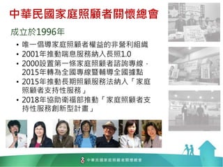中華民國家庭照顧者關懷總會
成立於1996年
• 唯一倡導家庭照顧者權益的非營利組織
• 2001年推動喘息服務納入長照1.0
• 2000設置第一條家庭照顧者諮詢專線，
2015年轉為全國專線暨輔導全國據點
• 2015年推動長期照顧服務法納入「家庭
照顧者支持性服務」
• 2018年協助衛福部推動「家庭照顧者支
持性服務創新型計畫」
3
 
