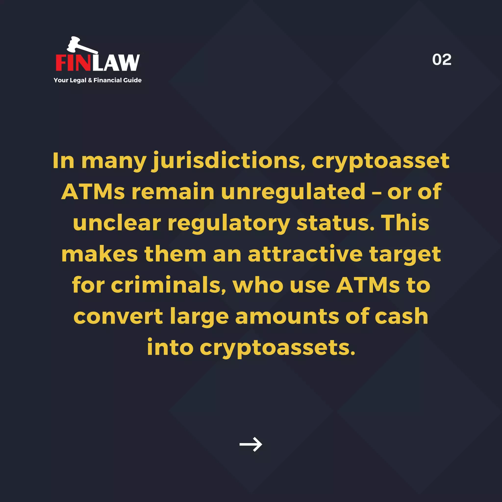 In many jurisdictions, cryptoasset
ATMs remain unregulated – or of
unclear regulatory status. This
makes them an attractive target
for criminals, who use ATMs to
convert large amounts of cash
into cryptoassets.
Your Legal & Financial Guide
02
