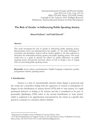 International Journal of Gender and Women’s Studies
June 2014, Vol. 2, No. 2, pp. 105-116
ISSN: 2333-6021 (Print), 2333-603X (Online)
Copyright © The Author(s). 2014. All Rights Reserved.
Published by American Research Institute for Policy Development
The Role of Gender in Influencing Public Speaking Anxiety
Ahmed Gaibani 1
and Fadil Elmenfi 2
Abstract
This study investigates the role of gender in influencing public speaking anxiety.
Questionnaire survey was administered to the samples of the study. Technique of
correlation and descriptive analysis will be further applied to the data collected to
determine the relationship between gender and public speaking anxiety. This study
could serve as a guide to identify the effects of gender differences on public
speaking anxiety and provide necessary advice on how to design a way of coping
with or overcoming public speaking anxiety.
Keywords: across culture, communication, English Language competence, gender,
postgraduate students, speaking anxiety
1. Introduction
Anxiety is a state of uncomfortable emotion where danger is perceived, and
the victim has a powerless feeling with the expression of tension in anticipation of
danger. In the classification of anxiety, Scovel (1978) refer to ‘trait anxiety’ as a rapid
permanent behavior or feeling to be anxious and this is considered to be part of
personality. Spielberger (1983) refers to the second classification as ‘state anxiety’
which is explained to be apprehension encountered by the victim at a specific time
period as a stimulus to a situation which is definite.
1 Department of English, Omar Al-Mukhtar University, Derna, Libya.
2 P. O. Box 82, Department of English, Faculty of Arts and Sciences, Omar Al-Mukhtar University,
Derna, Libya. Tel: 218-91-836-0743. E-mail: fadil.elmenfi@gmail.com
 