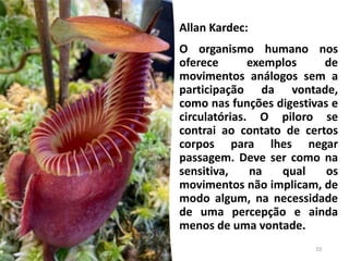 Allan Kardec:
O organismo humano nos
oferece exemplos de
movimentos análogos sem a
participação da vontade,
como nas funções digestivas e
circulatórias. O piloro se
contrai ao contato de certos
corpos para lhes negar
passagem. Deve ser como na
sensitiva, na qual os
movimentos não implicam, de
modo algum, na necessidade
de uma percepção e ainda
menos de uma vontade.
10
 