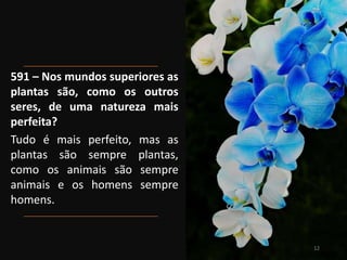 591 – Nos mundos superiores as
plantas são, como os outros
seres, de uma natureza mais
perfeita?
Tudo é mais perfeito, mas as
plantas são sempre plantas,
como os animais são sempre
animais e os homens sempre
homens.
12
 
