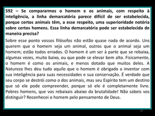 592 – Se compararmos o homem e os animais, com respeito à
inteligência, a linha demarcatória parece difícil de ser estabelecida,
porque certos animais têm, a esse respeito, uma superioridade notória
sobre certos homens. Essa linha demarcatória pode ser estabelecida de
maneira precisa?
Sobre esse ponto vossos filósofos não estão quase nada de acordo. Uns
querem que o homem seja um animal, outros que o animal seja um
homem; estão todos errados. O homem é um ser à parte que se rebaixa,
algumas vezes, muito baixo, ou que pode se elevar bem alto. Fisicamente,
o homem é como os animais, e menos dotado que muitos deles. A
Natureza lhes deu tudo aquilo que o homem é obrigado a inventar com
sua inteligência para suas necessidades e sua conservação. É verdade que
seu corpo se destrói como o dos animais, mas seu Espírito tem um destino
que só ele pode compreender, porque só ele é completamente livre.
Pobres homens, que vos rebaixais abaixo da brutalidade! Não sabeis vos
distinguir? Reconhecei o homem pelo pensamento de Deus.
14
 