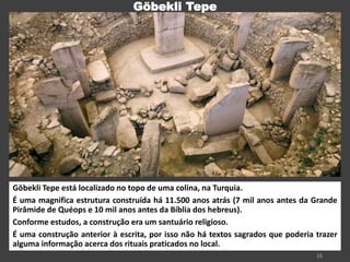 Göbekli Tepe está localizado no topo de uma colina, na Turquia.
É uma magnifica estrutura construída há 11.500 anos atrás (7 mil anos antes da Grande
Pirâmide de Quéops e 10 mil anos antes da Bíblia dos hebreus).
Conforme estudos, a construção era um santuário religioso.
É uma construção anterior à escrita, por isso não há textos sagrados que poderia trazer
alguma informação acerca dos rituais praticados no local.
Göbekli Tepe
 