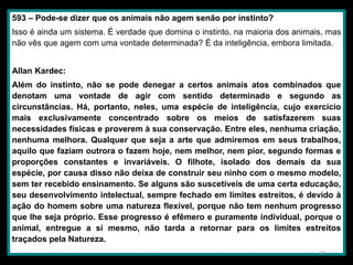 593 – Pode-se dizer que os animais não agem senão por instinto?
Isso é ainda um sistema. É verdade que domina o instinto, na maioria dos animais, mas
não vês que agem com uma vontade determinada? É da inteligência, embora limitada.
Allan Kardec:
Além do instinto, não se pode denegar a certos animais atos combinados que
denotam uma vontade de agir com sentido determinado e segundo as
circunstâncias. Há, portanto, neles, uma espécie de inteligência, cujo exercício
mais exclusivamente concentrado sobre os meios de satisfazerem suas
necessidades físicas e proverem à sua conservação. Entre eles, nenhuma criação,
nenhuma melhora. Qualquer que seja a arte que admiremos em seus trabalhos,
aquilo que faziam outrora o fazem hoje, nem melhor, nem pior, segundo formas e
proporções constantes e invariáveis. O filhote, isolado dos demais da sua
espécie, por causa disso não deixa de construir seu ninho com o mesmo modelo,
sem ter recebido ensinamento. Se alguns são suscetíveis de uma certa educação,
seu desenvolvimento intelectual, sempre fechado em limites estreitos, é devido à
ação do homem sobre uma natureza flexível, porque não tem nenhum progresso
que lhe seja próprio. Esse progresso é efêmero e puramente individual, porque o
animal, entregue a si mesmo, não tarda a retornar para os limites estreitos
traçados pela Natureza.
17
 
