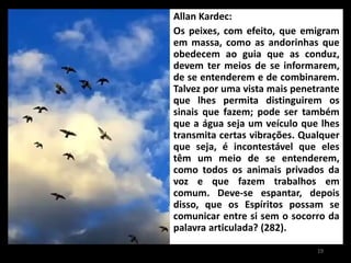 Allan Kardec:
Os peixes, com efeito, que emigram
em massa, como as andorinhas que
obedecem ao guia que as conduz,
devem ter meios de se informarem,
de se entenderem e de combinarem.
Talvez por uma vista mais penetrante
que lhes permita distinguirem os
sinais que fazem; pode ser também
que a água seja um veículo que lhes
transmita certas vibrações. Qualquer
que seja, é incontestável que eles
têm um meio de se entenderem,
como todos os animais privados da
voz e que fazem trabalhos em
comum. Deve-se espantar, depois
disso, que os Espíritos possam se
comunicar entre si sem o socorro da
palavra articulada? (282).
19
 