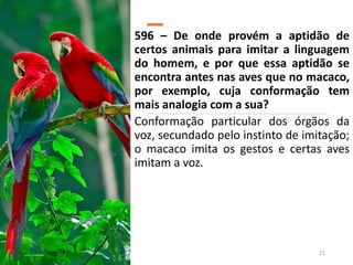 596 – De onde provém a aptidão de
certos animais para imitar a linguagem
do homem, e por que essa aptidão se
encontra antes nas aves que no macaco,
por exemplo, cuja conformação tem
mais analogia com a sua?
Conformação particular dos órgãos da
voz, secundado pelo instinto de imitação;
o macaco imita os gestos e certas aves
imitam a voz.
21
 