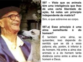 22
597 – Visto que os animais
têm uma inteligência que lhes
dá uma certa liberdade de
ação, há neles um princípio
independente da matéria?
Sim, e que sobrevive ao corpo.
597.a) Esse princípio é uma
alma semelhante à do
homem?
É também uma alma, se
quiserdes; isso depende do
sentido que se dá a essa
palavra; ela, porém, é inferior à
do homem. Há entre a alma dos
animais e a do homem tanta
distância como entre a alma do
homem e Deus.
 