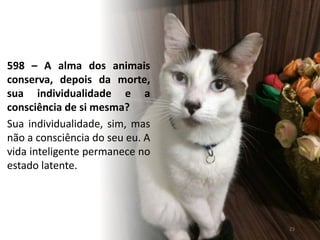 598 – A alma dos animais
conserva, depois da morte,
sua individualidade e a
consciência de si mesma?
Sua individualidade, sim, mas
não a consciência do seu eu. A
vida inteligente permanece no
estado latente.
23
 