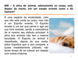 É uma espécie de erraticidade, visto
que não está unida ao corpo, mas não
é um Espírito errante. O Espírito
errante é um ser que pensa e age por
sua livre vontade, sendo a consciência
de si mesmo seu atributo principal. A
alma dos animais não tem a mesma
faculdade. O Espírito do animal é
classificado, depois da sua morte,
pelos Espíritos que a isso compete, e
quase imediatamente utilizado, não
tendo tempo de se colocar em relação
com outras criaturas.
600 – A alma do animal, sobrevivente ao corpo, está,
depois da morte, em um estado errante como a do
homem?
25
 