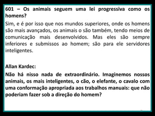 601 – Os animais seguem uma lei progressiva como os
homens?
Sim, e é por isso que nos mundos superiores, onde os homens
são mais avançados, os animais o são também, tendo meios de
comunicação mais desenvolvidos. Mas eles são sempre
inferiores e submissos ao homem; são para ele servidores
inteligentes.
Allan Kardec:
Não há nisso nada de extraordinário. Imaginemos nossos
animais, os mais inteligentes, o cão, o elefante, o cavalo com
uma conformação apropriada aos trabalhos manuais: que não
poderiam fazer sob a direção do homem?
26
 