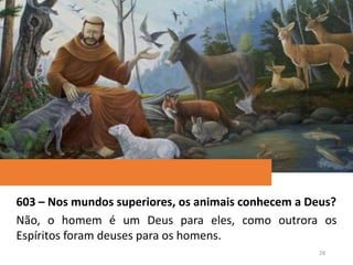 603 – Nos mundos superiores, os animais conhecem a Deus?
Não, o homem é um Deus para eles, como outrora os
Espíritos foram deuses para os homens.
28
 