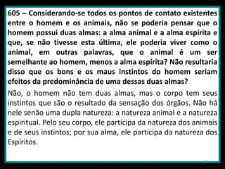 605 – Considerando-se todos os pontos de contato existentes
entre o homem e os animais, não se poderia pensar que o
homem possui duas almas: a alma animal e a alma espírita e
que, se não tivesse esta última, ele poderia viver como o
animal, em outras palavras, que o animal é um ser
semelhante ao homem, menos a alma espírita? Não resultaria
disso que os bons e os maus instintos do homem seriam
efeitos da predominância de uma dessas duas almas?
Não, o homem não tem duas almas, mas o corpo tem seus
instintos que são o resultado da sensação dos órgãos. Não há
nele senão uma dupla natureza: a natureza animal e a natureza
espiritual. Pelo seu corpo, ele participa da natureza dos animais
e de seus instintos; por sua alma, ele participa da natureza dos
Espíritos.
30
 