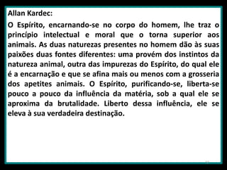 Allan Kardec:
O Espírito, encarnando-se no corpo do homem, lhe traz o
princípio intelectual e moral que o torna superior aos
animais. As duas naturezas presentes no homem dão às suas
paixões duas fontes diferentes: uma provém dos instintos da
natureza animal, outra das impurezas do Espírito, do qual ele
é a encarnação e que se afina mais ou menos com a grosseria
dos apetites animais. O Espírito, purificando-se, liberta-se
pouco a pouco da influência da matéria, sob a qual ele se
aproxima da brutalidade. Liberto dessa influência, ele se
eleva à sua verdadeira destinação.
32
 