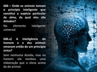 606 – Onde os animais tomam
o princípio inteligente que
constitui a espécie particular
de alma, da qual eles são
dotados?
No elemento inteligente
universal.
606.a) A inteligência do
homem e a dos animais
emanam então de um princípio
único?
Sem nenhuma dúvida, mas no
homem ela recebeu uma
elaboração que o eleva acima
da do animal. 33
 