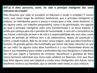 607.a) A alma pareceria, assim, ter sido o princípio inteligente dos seres
inferiores da criação?
Não dissemos que tudo se encadeia na Natureza e tende à unidade? É nesses
seres, que estais longe de conhecer totalmente, que o princípio inteligente se
elabora, se individualiza pouco a pouco e ensaia para a vida, como dissemos. É,
de alguma sorte, um trabalho preparatório, como o da germinação, em seguida
ao qual o princípio inteligente sofre uma transformação e se torna Espírito. É
então que começa para ele o período de humanidade, e com ele a consciência de
seu futuro, a distinção do bem e do mal e a responsabilidade dos seus atos; como
depois do período da infância vem o da adolescência, depois da juventude e,
enfim, a idade madura. Não há, de resto, nessa origem, nada que deva humilhar o
homem. Os grandes gênios são humilhados por terem sido fetos informes no seio
de sua mãe? Se alguma coisa deve humilhá-lo é a sua inferioridade diante de
Deus e sua impotência para sondar a profundeza dos seus desígnios e a sabedoria
das leis que regem a harmonia do Universo. Reconhecei a grandeza de Deus
nessa harmonia admirável que torna tudo solidário na Natureza. Crer que Deus
haja feito alguma coisa sem objetivo e criado seres inteligentes sem futuro, seria
blasfemar contra a sua bondade, que se estende sobre todas as suas criaturas.
35
 