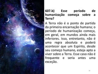607.b) Esse período de
humanização começa sobre a
Terra?
A Terra não é o ponto de partida
da primeira encarnação humana; o
período de humanização começa,
em geral, em mundos ainda mais
inferiores. Isso, entretanto, não é
uma regra absoluta e poderá
acontecer que um Espírito, desde
seu começo humano, esteja apto a
viver sobre a Terra. Esse caso não é
frequente e seria antes uma
exceção.
36
 